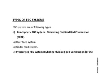 TYPES OF FBC SYSTEMS
FBC systems are of following types :
(i) Atmospheric FBC system : Circulating Fluidized Bed Combustion
(CFBC).
(a) Over feed system
(b) Under feed system.
(ii) Pressurised FBC system (Bubbling Fluidized Bed Combustion (BFBC)
PramodKathamore
 