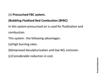 (ii) Pressurised FBC system.
(Bubbling Fluidized Bed Combustion (BFBC)
In this system pressurised air is used for fluidisation and
combustion.
This system : the following advantages:
(a)High burning rates.
(b)Improved desulphurisation and low NO, emission.
(c)Considerable reduction in cost.
PramodKathamore
 