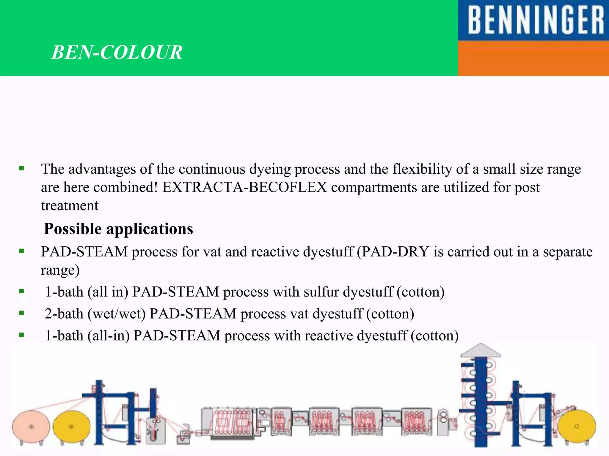 BEN-COLOUR
 The advantages of the continuous dyeing process and the flexibility of a small size range
are here combined! EXTRACTA-BECOFLEX compartments are utilized for post
treatment
Possible applications
 PAD-STEAM process for vat and reactive dyestuff (PAD-DRY is carried out in a separate
range)
 1-bath (all in) PAD-STEAM process with sulfur dyestuff (cotton)
 2-bath (wet/wet) PAD-STEAM process vat dyestuff (cotton)
 1-bath (all-in) PAD-STEAM process with reactive dyestuff (cotton)
 2-bath (wet/wet) process with direct dyestuff (cotton)
 ARTDENIM ring dyeing process with reactive or sulfur dyestuff
 