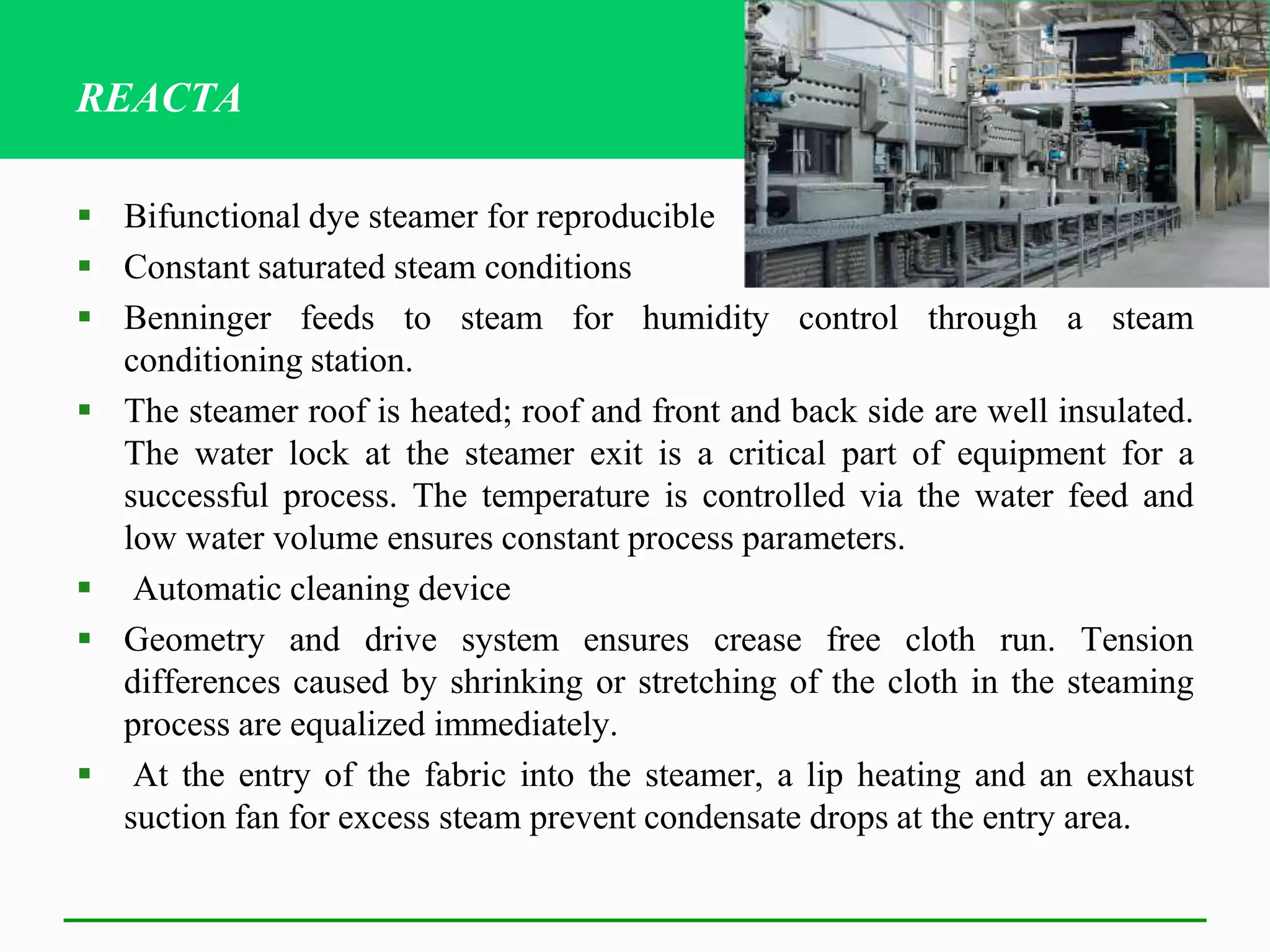  Bifunctional dye steamer for reproducible
 Constant saturated steam conditions
 Benninger feeds to steam for humidity control through a steam
conditioning station.
 The steamer roof is heated; roof and front and back side are well insulated.
The water lock at the steamer exit is a critical part of equipment for a
successful process. The temperature is controlled via the water feed and
low water volume ensures constant process parameters.
 Automatic cleaning device
 Geometry and drive system ensures crease free cloth run. Tension
differences caused by shrinking or stretching of the cloth in the steaming
process are equalized immediately.
 At the entry of the fabric into the steamer, a lip heating and an exhaust
suction fan for excess steam prevent condensate drops at the entry area.
REACTA
 