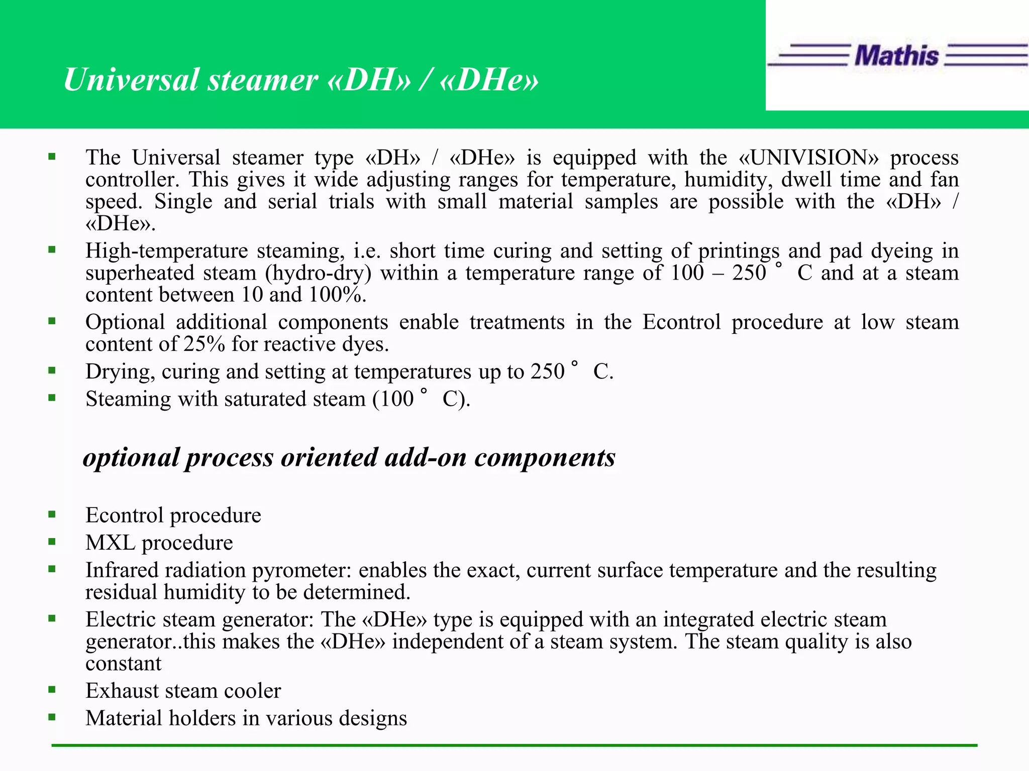 Universal steamer «DH» / «DHe»
 The Universal steamer type «DH» / «DHe» is equipped with the «UNIVISION» process
controller. This gives it wide adjusting ranges for temperature, humidity, dwell time and fan
speed. Single and serial trials with small material samples are possible with the «DH» /
«DHe».
 High-temperature steaming, i.e. short time curing and setting of printings and pad dyeing in
superheated steam (hydro-dry) within a temperature range of 100 – 250 °C and at a steam
content between 10 and 100%.
 Optional additional components enable treatments in the Econtrol procedure at low steam
content of 25% for reactive dyes.
 Drying, curing and setting at temperatures up to 250 °C.
 Steaming with saturated steam (100 °C).
optional process oriented add-on components
 Econtrol procedure
 MXL procedure
 Infrared radiation pyrometer: enables the exact, current surface temperature and the resulting
residual humidity to be determined.
 Electric steam generator: The «DHe» type is equipped with an integrated electric steam
generator..this makes the «DHe» independent of a steam system. The steam quality is also
constant
 Exhaust steam cooler
 Material holders in various designs
 