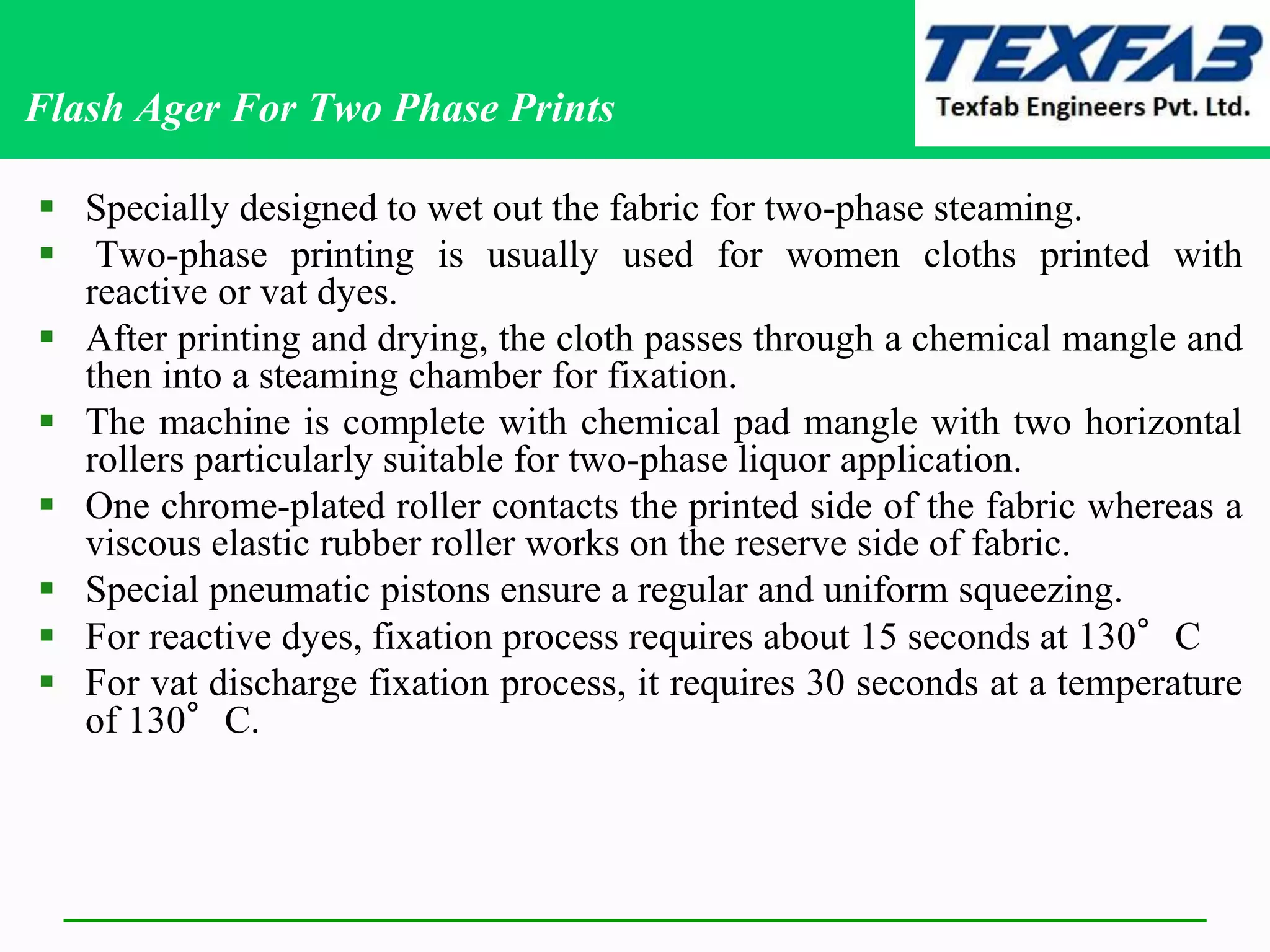 Flash Ager For Two Phase Prints
 Specially designed to wet out the fabric for two-phase steaming.
 Two-phase printing is usually used for women cloths printed with
reactive or vat dyes.
 After printing and drying, the cloth passes through a chemical mangle and
then into a steaming chamber for fixation.
 The machine is complete with chemical pad mangle with two horizontal
rollers particularly suitable for two-phase liquor application.
 One chrome-plated roller contacts the printed side of the fabric whereas a
viscous elastic rubber roller works on the reserve side of fabric.
 Special pneumatic pistons ensure a regular and uniform squeezing.
 For reactive dyes, fixation process requires about 15 seconds at 130°C
 For vat discharge fixation process, it requires 30 seconds at a temperature
of 130°C.
 