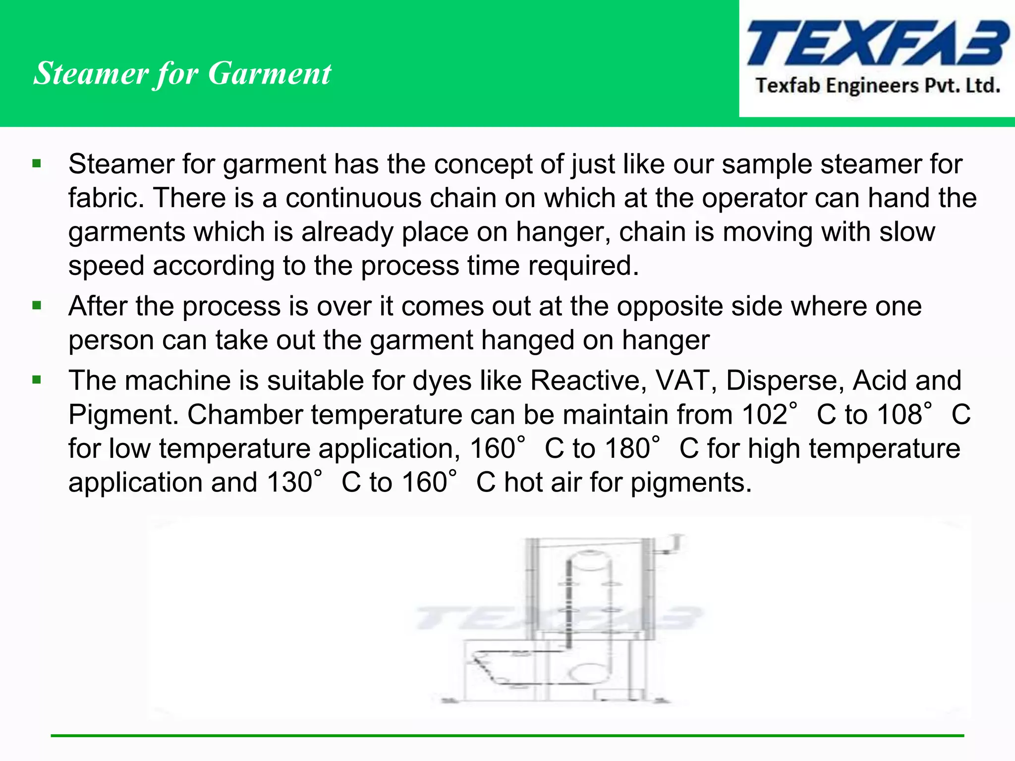 Steamer for Garment
 Steamer for garment has the concept of just like our sample steamer for
fabric. There is a continuous chain on which at the operator can hand the
garments which is already place on hanger, chain is moving with slow
speed according to the process time required.
 After the process is over it comes out at the opposite side where one
person can take out the garment hanged on hanger
 The machine is suitable for dyes like Reactive, VAT, Disperse, Acid and
Pigment. Chamber temperature can be maintain from 102°C to 108°C
for low temperature application, 160°C to 180°C for high temperature
application and 130°C to 160°C hot air for pigments.
 