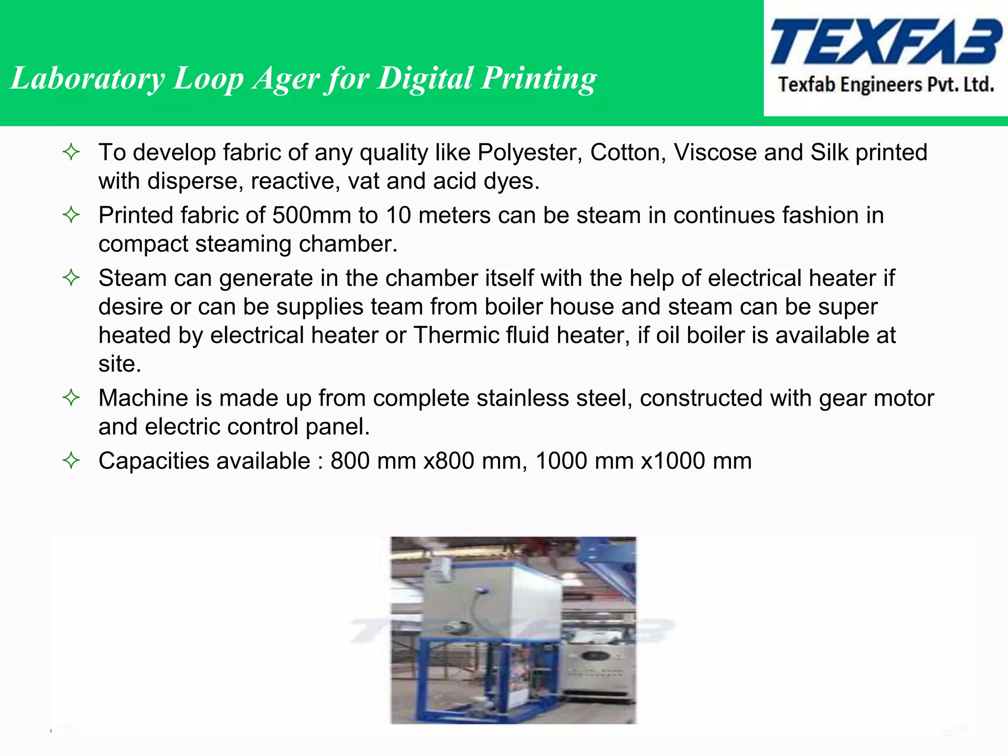 Laboratory Loop Ager for Digital Printing
 To develop fabric of any quality like Polyester, Cotton, Viscose and Silk printed
with disperse, reactive, vat and acid dyes.
 Printed fabric of 500mm to 10 meters can be steam in continues fashion in
compact steaming chamber.
 Steam can generate in the chamber itself with the help of electrical heater if
desire or can be supplies team from boiler house and steam can be super
heated by electrical heater or Thermic fluid heater, if oil boiler is available at
site.
 Machine is made up from complete stainless steel, constructed with gear motor
and electric control panel.
 Capacities available : 800 mm x800 mm, 1000 mm x1000 mm
 