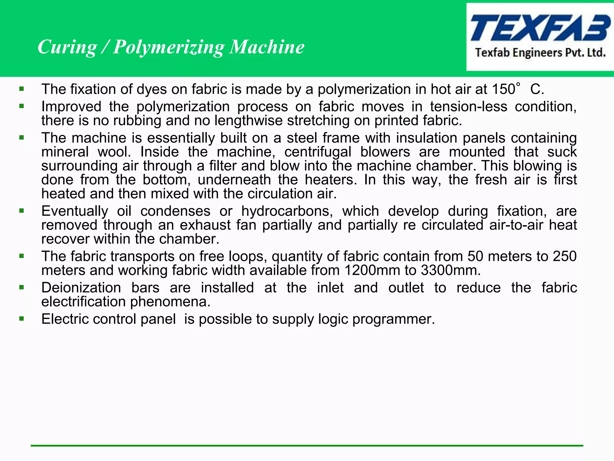 Curing / Polymerizing Machine
 The fixation of dyes on fabric is made by a polymerization in hot air at 150°C.
 Improved the polymerization process on fabric moves in tension-less condition,
there is no rubbing and no lengthwise stretching on printed fabric.
 The machine is essentially built on a steel frame with insulation panels containing
mineral wool. Inside the machine, centrifugal blowers are mounted that suck
surrounding air through a filter and blow into the machine chamber. This blowing is
done from the bottom, underneath the heaters. In this way, the fresh air is first
heated and then mixed with the circulation air.
 Eventually oil condenses or hydrocarbons, which develop during fixation, are
removed through an exhaust fan partially and partially re circulated air-to-air heat
recover within the chamber.
 The fabric transports on free loops, quantity of fabric contain from 50 meters to 250
meters and working fabric width available from 1200mm to 3300mm.
 Deionization bars are installed at the inlet and outlet to reduce the fabric
electrification phenomena.
 Electric control panel is possible to supply logic programmer.
 