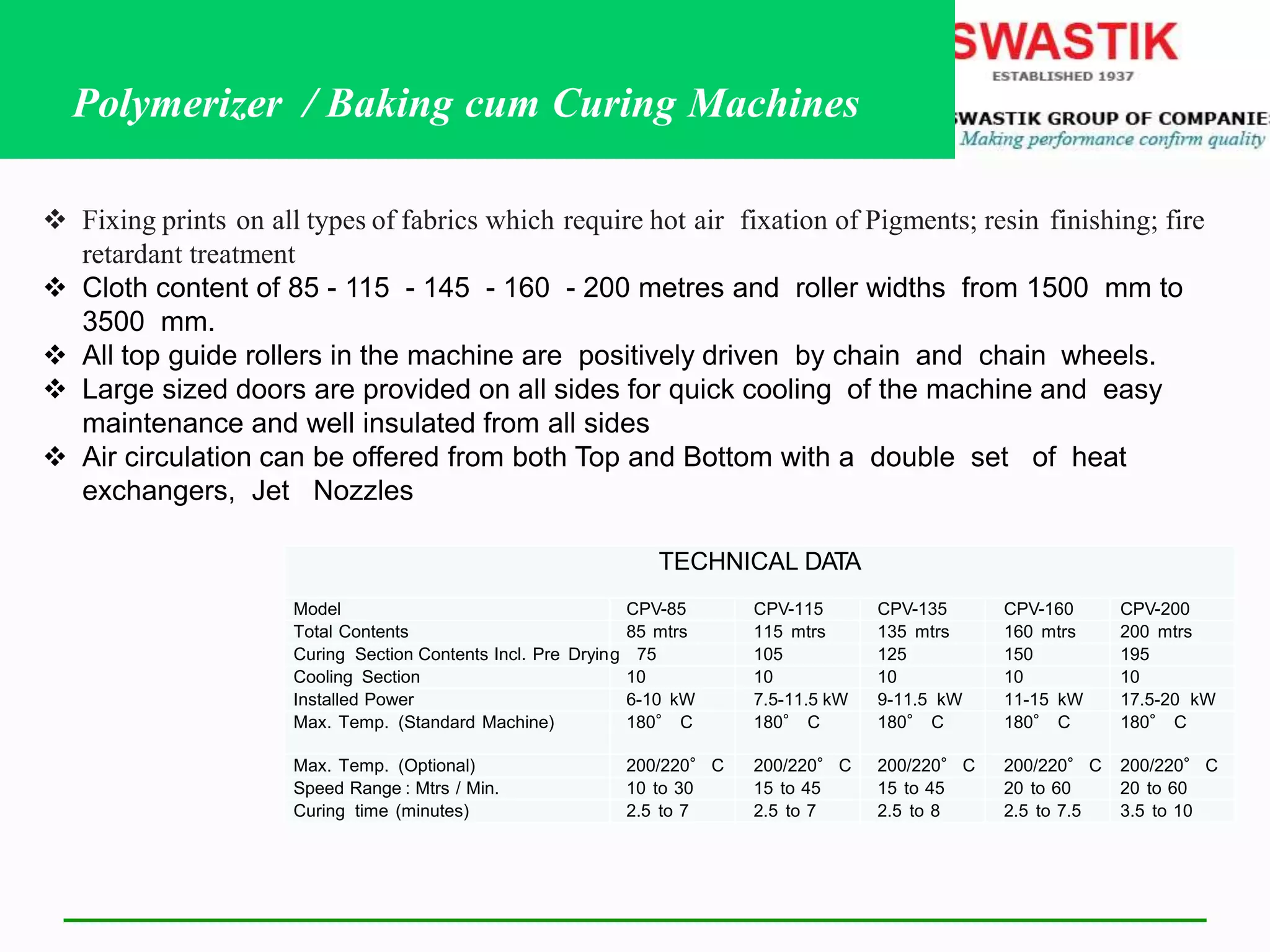 TECHNICAL DATA
Model CPV-85 CPV-115 CPV-135 CPV-160 CPV-200
Total Contents 85 mtrs 115 mtrs 135 mtrs 160 mtrs 200 mtrs
Curing Section Contents Incl. Pre Drying 75 105 125 150 195
Cooling Section 10 10 10 10 10
Installed Power 6-10 kW 7.5-11.5 kW 9-11.5 kW 11-15 kW 17.5-20 kW
Max. Temp. (Standard Machine) 180° C 180° C 180° C 180° C 180° C
Max. Temp. (Optional) 200/220° C 200/220° C 200/220° C 200/220° C 200/220° C
Speed Range : Mtrs / Min. 10 to 30 15 to 45 15 to 45 20 to 60 20 to 60
Curing time (minutes) 2.5 to 7 2.5 to 7 2.5 to 8 2.5 to 7.5 3.5 to 10
 Fixing prints on all types of fabrics which require hot air fixation of Pigments; resin finishing; fire
retardant treatment
 Cloth content of 85 - 115 - 145 - 160 - 200 metres and roller widths from 1500 mm to
3500 mm.
 All top guide rollers in the machine are positively driven by chain and chain wheels.
 Large sized doors are provided on all sides for quick cooling of the machine and easy
maintenance and well insulated from all sides
 Air circulation can be offered from both Top and Bottom with a double set of heat
exchangers, Jet Nozzles
Polymerizer / Baking cum Curing Machines
 