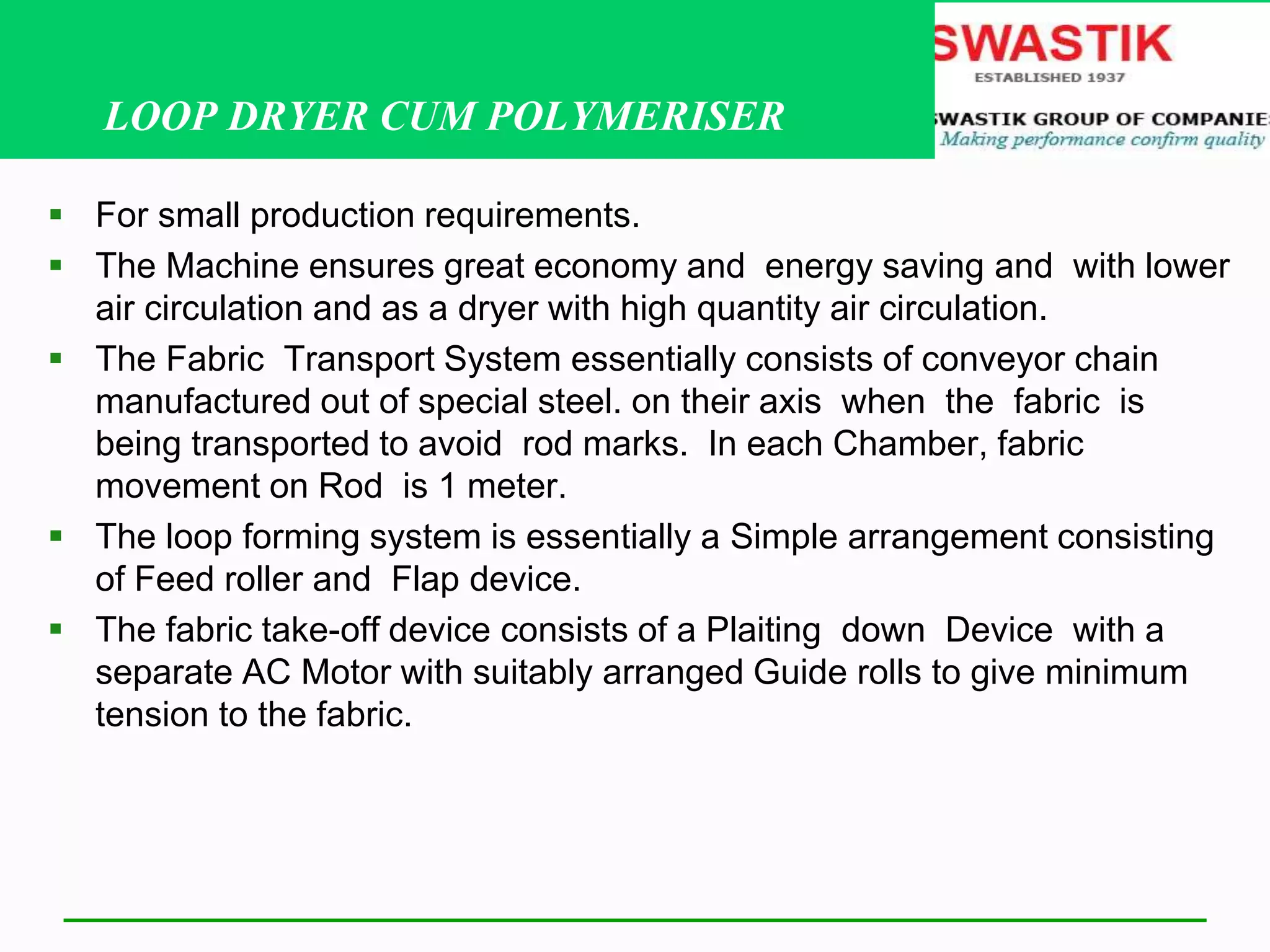 LOOP DRYER CUM POLYMERISER
 For small production requirements.
 The Machine ensures great economy and energy saving and with lower
air circulation and as a dryer with high quantity air circulation.
 The Fabric Transport System essentially consists of conveyor chain
manufactured out of special steel. on their axis when the fabric is
being transported to avoid rod marks. In each Chamber, fabric
movement on Rod is 1 meter.
 The loop forming system is essentially a Simple arrangement consisting
of Feed roller and Flap device.
 The fabric take-off device consists of a Plaiting down Device with a
separate AC Motor with suitably arranged Guide rolls to give minimum
tension to the fabric.
 