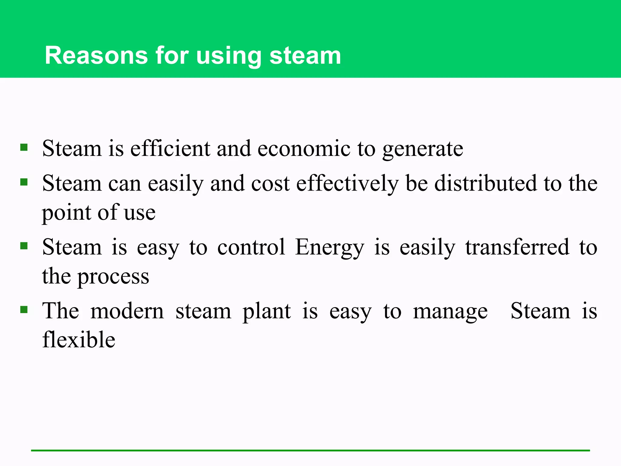 Reasons for using steam
 Steam is efficient and economic to generate
 Steam can easily and cost effectively be distributed to the
point of use
 Steam is easy to control Energy is easily transferred to
the process
 The modern steam plant is easy to manage Steam is
flexible
 