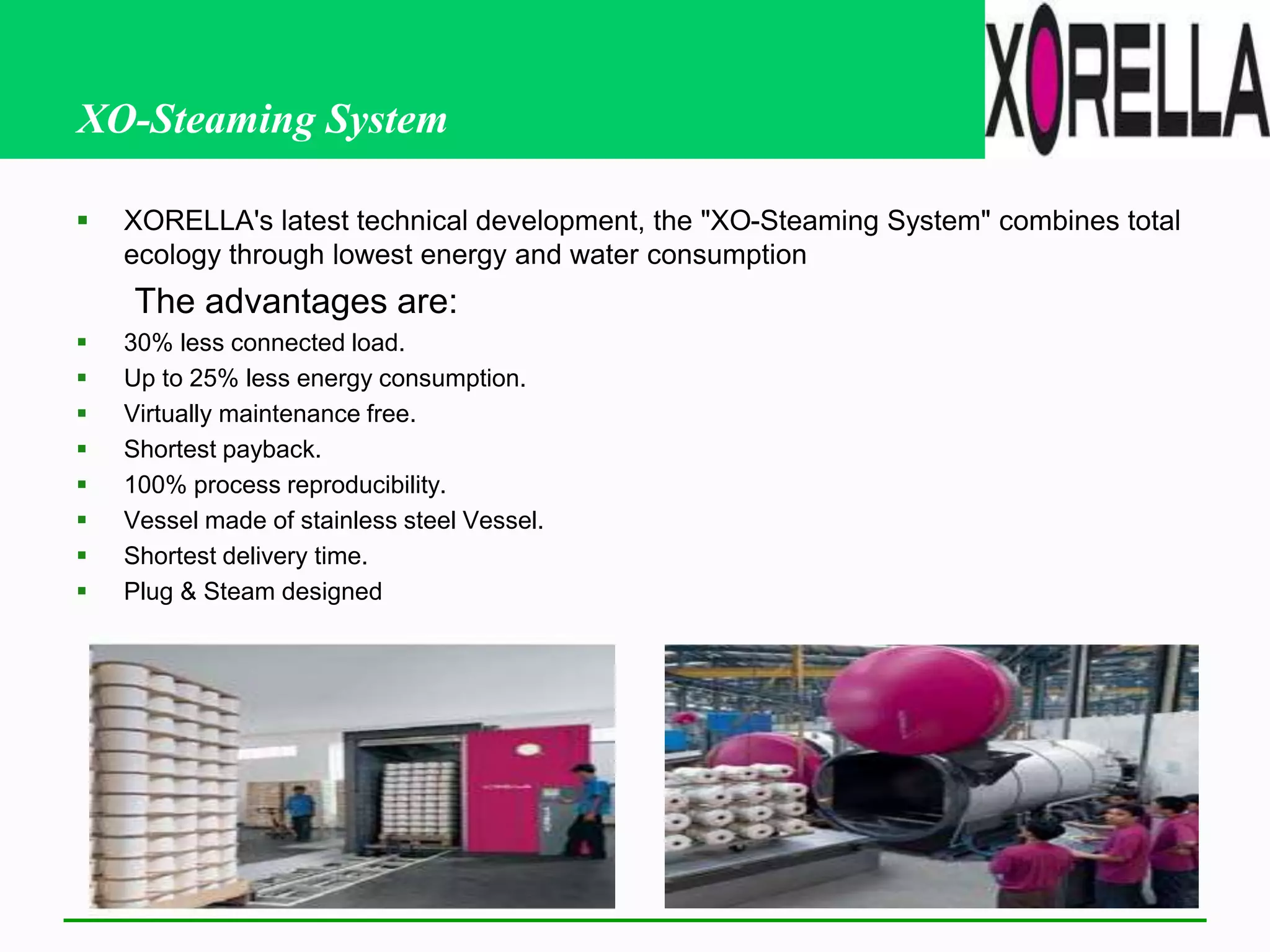 XO-Steaming System
 XORELLA's latest technical development, the "XO-Steaming System" combines total
ecology through lowest energy and water consumption
The advantages are:
 30% less connected load.
 Up to 25% less energy consumption.
 Virtually maintenance free.
 Shortest payback.
 100% process reproducibility.
 Vessel made of stainless steel Vessel.
 Shortest delivery time.
 Plug & Steam designed
 