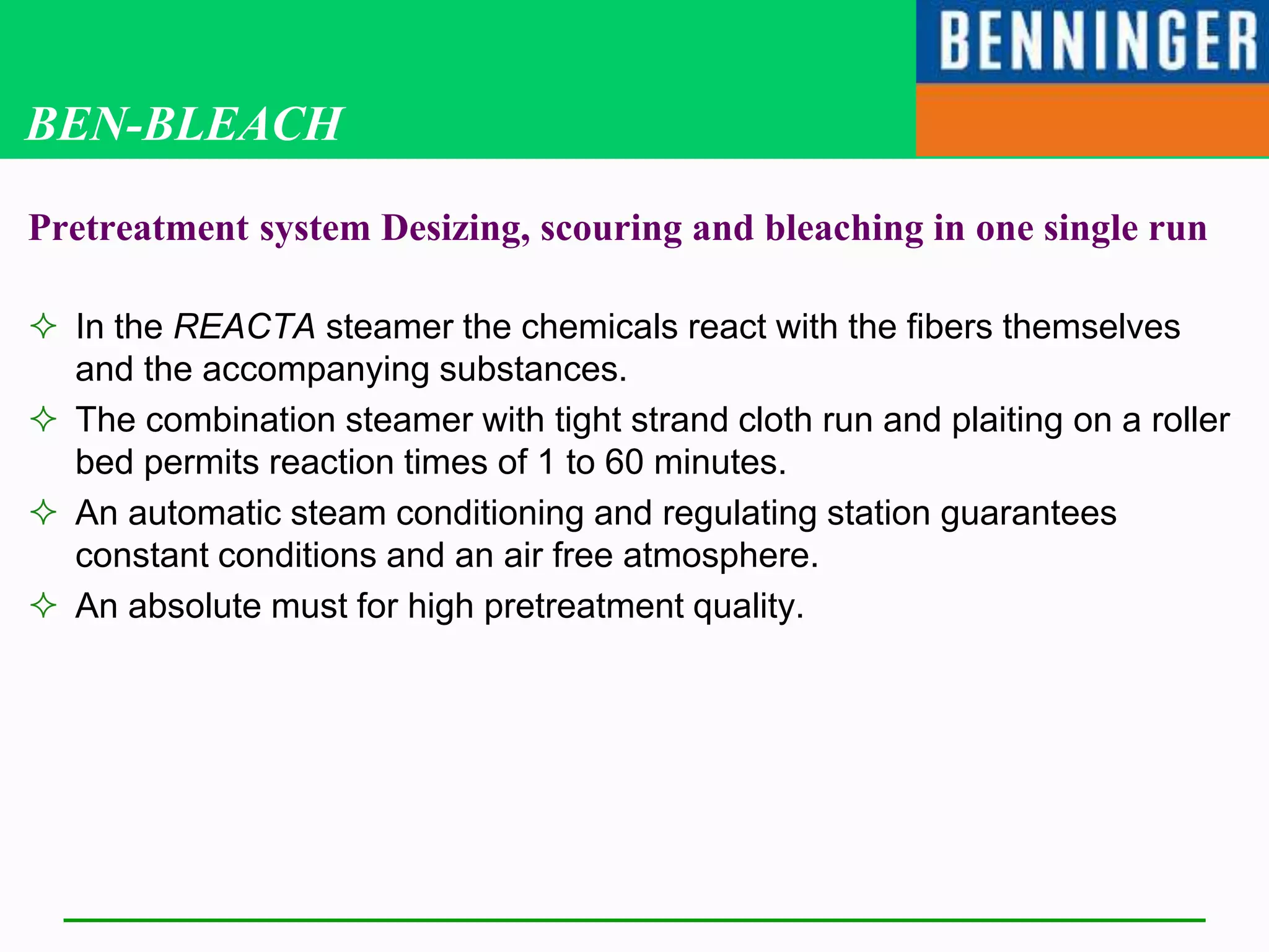 BEN-BLEACH
Pretreatment system Desizing, scouring and bleaching in one single run
 In the REACTA steamer the chemicals react with the fibers themselves
and the accompanying substances.
 The combination steamer with tight strand cloth run and plaiting on a roller
bed permits reaction times of 1 to 60 minutes.
 An automatic steam conditioning and regulating station guarantees
constant conditions and an air free atmosphere.
 An absolute must for high pretreatment quality.
 