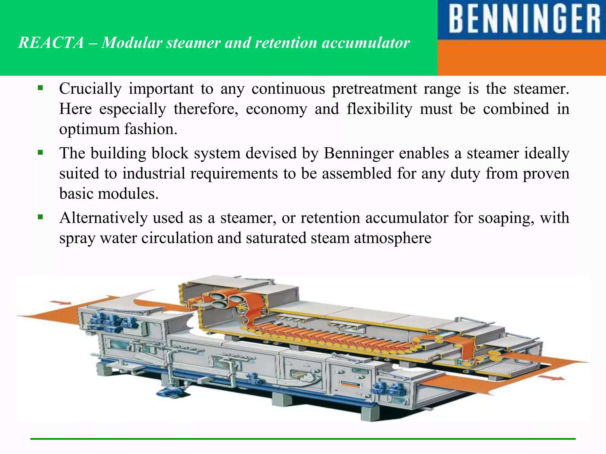 REACTA – Modular steamer and retention accumulator
 Crucially important to any continuous pretreatment range is the steamer.
Here especially therefore, economy and flexibility must be combined in
optimum fashion.
 The building block system devised by Benninger enables a steamer ideally
suited to industrial requirements to be assembled for any duty from proven
basic modules.
 Alternatively used as a steamer, or retention accumulator for soaping, with
spray water circulation and saturated steam atmosphere
 