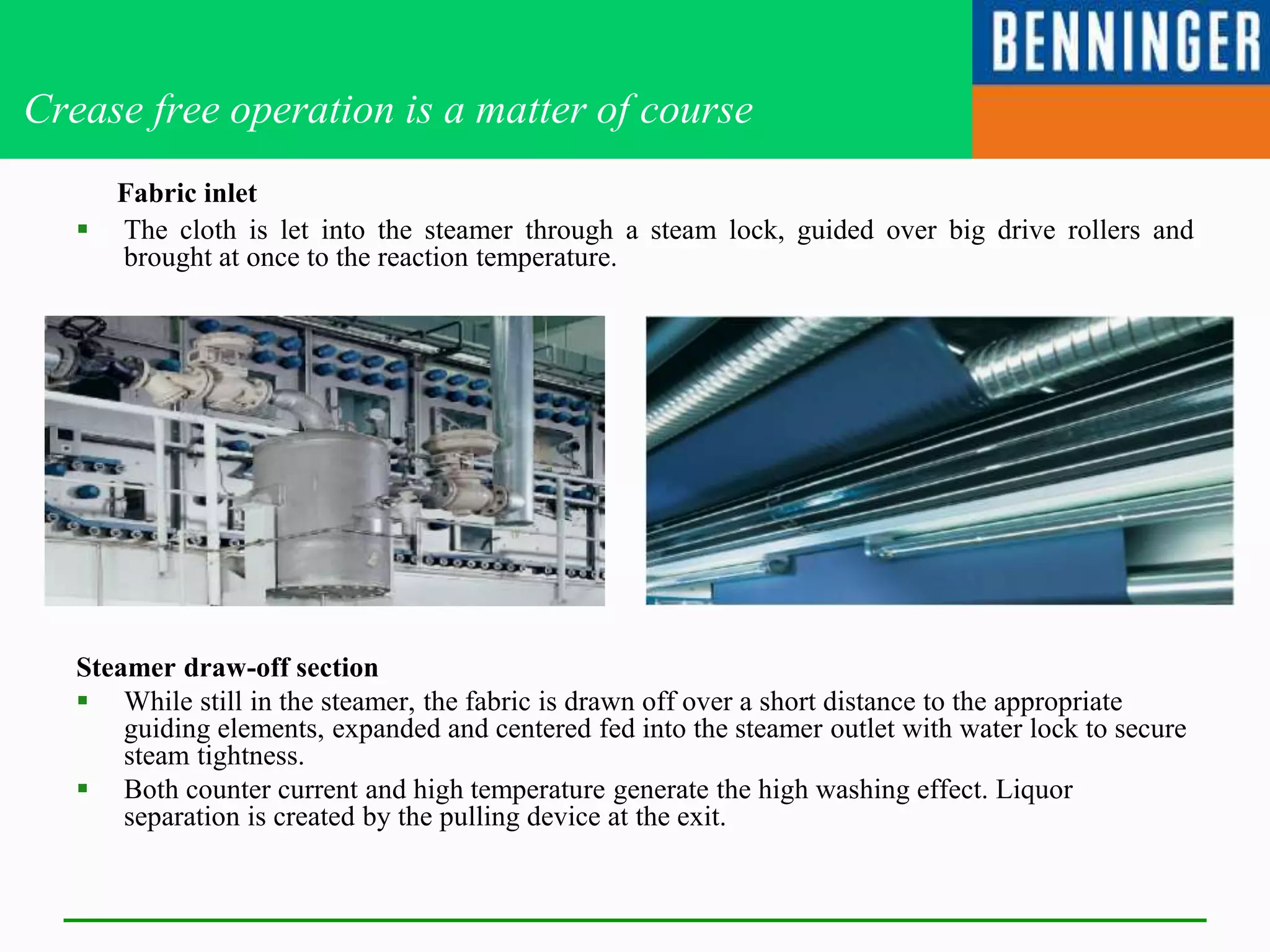 Crease free operation is a matter of course
Fabric inlet
 The cloth is let into the steamer through a steam lock, guided over big drive rollers and
brought at once to the reaction temperature.
Steamer draw-off section
 While still in the steamer, the fabric is drawn off over a short distance to the appropriate
guiding elements, expanded and centered fed into the steamer outlet with water lock to secure
steam tightness.
 Both counter current and high temperature generate the high washing effect. Liquor
separation is created by the pulling device at the exit.
 
