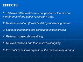 EFFECTS: 
1. Relieves inflammation and congestion of the mucous 
membranes of the upper respiratory tract. 
2. Relieves irritation (throat tickle) by moistening the air. 
3. Loosens secretions and stimulates expectoration. 
4. Relieves spasmodic breathing. 
5. Relaxes muscles and thus relieves coughing. 
6. Prevents excessive dryness of the mucous membranes. 
 