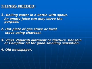 THINGS NEEDED: 
1. Boiling water in a kettle with spout. 
An empty juice can may serve the 
purpose. 
2. Hot plate of gas stove or local 
stove using charcoal. 
3. Vicks Vaporub ointment or tincture Benzoin 
or Camphor oil for good smelling sensation. 
4. Old newspaper. 
 