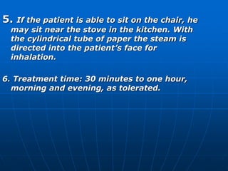 5. If the patient is able to sit on the chair, he 
may sit near the stove in the kitchen. With 
the cylindrical tube of paper the steam is 
directed into the patient’s face for 
inhalation. 
6. Treatment time: 30 minutes to one hour, 
morning and evening, as tolerated. 
 