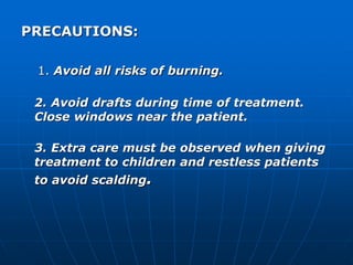 PRECAUTIONS: 
1. Avoid all risks of burning. 
2. Avoid drafts during time of treatment. 
Close windows near the patient. 
3. Extra care must be observed when giving 
treatment to children and restless patients 
to avoid scalding. 
 