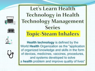 Health technology is defined by the
World Health Organization as the "application
of organized knowledge and skills in the form
of devices, medicines, vaccines, procedures,
and systems developed to solve
a health problem and improve quality of lives“
 
