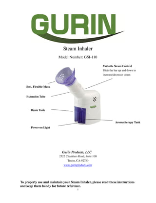 1
Steam Inhaler
Model Number: GSI-110
Gurin Products, LLC
2522 Chambers Road, Suite 100
Tustin, CA-92780
www.gurinproducts.com
To properly use and maintain your Steam Inhaler, please read these instructions
and keep them handy for future reference.
Soft, Flexible Mask
Variable Steam Control
Slide the bar up and down to
increase/decrease steam
Extension Tube
Drain Tank
Power-on Light
Aromatherapy Tank
 