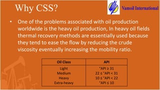 Why CSS?
• One of the problems associated with oil production
worldwide is the heavy oil production, In heavy oil fields
thermal recovery methods are essentially used because
they tend to ease the flow by reducing the crude
viscosity eventually increasing the mobility ratio.
Oil Class API
Light
Medium
Heavy
Extra-heavy
°API ≥ 31
22 ≤ °API < 31
10 ≤ °API < 22
°API ≤ 10
 