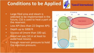 Conditions to be Applied
• Large filed area and steam is
selected to be implemented in the
future, CSS is used to heat a part of
the reservoir.
• Low API (less than 22 Degree API).
• Depth up to 5000 ft
• Viscous oil (more than 100 cp).
• Good net pay (10 m at least to
avoid heat losses).
• Enough reservoir pressure to hold
the injection pressure.
 