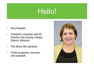 Hello!
• Amy Koester
• Children’s Librarian with St.
Charles City-County Library
District, Missouri
• The Show Me Libraria...