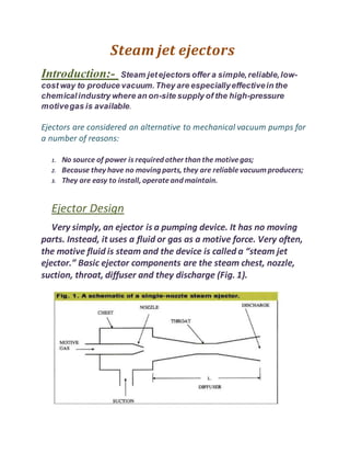 Steam jet ejectors
Introduction:- Steam jetejectors offer a simple,reliable,low-
cost way to produce vacuum.They are especiallyeffectivein the
chemicalindustry where an on-site supply of the high-pressure
motivegas is available.
Ejectors are considered an alternative to mechanical vacuum pumps for
a number of reasons:
1. No source of power is required other than the motivegas;
2. Because they have no moving parts, they are reliablevacuumproducers;
3. They are easy to install, operateand maintain.
Ejector Design
Very simply, an ejector is a pumping device. It has no moving
parts. Instead, it uses a fluid or gas as a motive force. Very often,
the motive fluid is steam and the device is called a “steam jet
ejector.” Basic ejector components are the steam chest, nozzle,
suction, throat, diffuser and they discharge (Fig. 1).
 