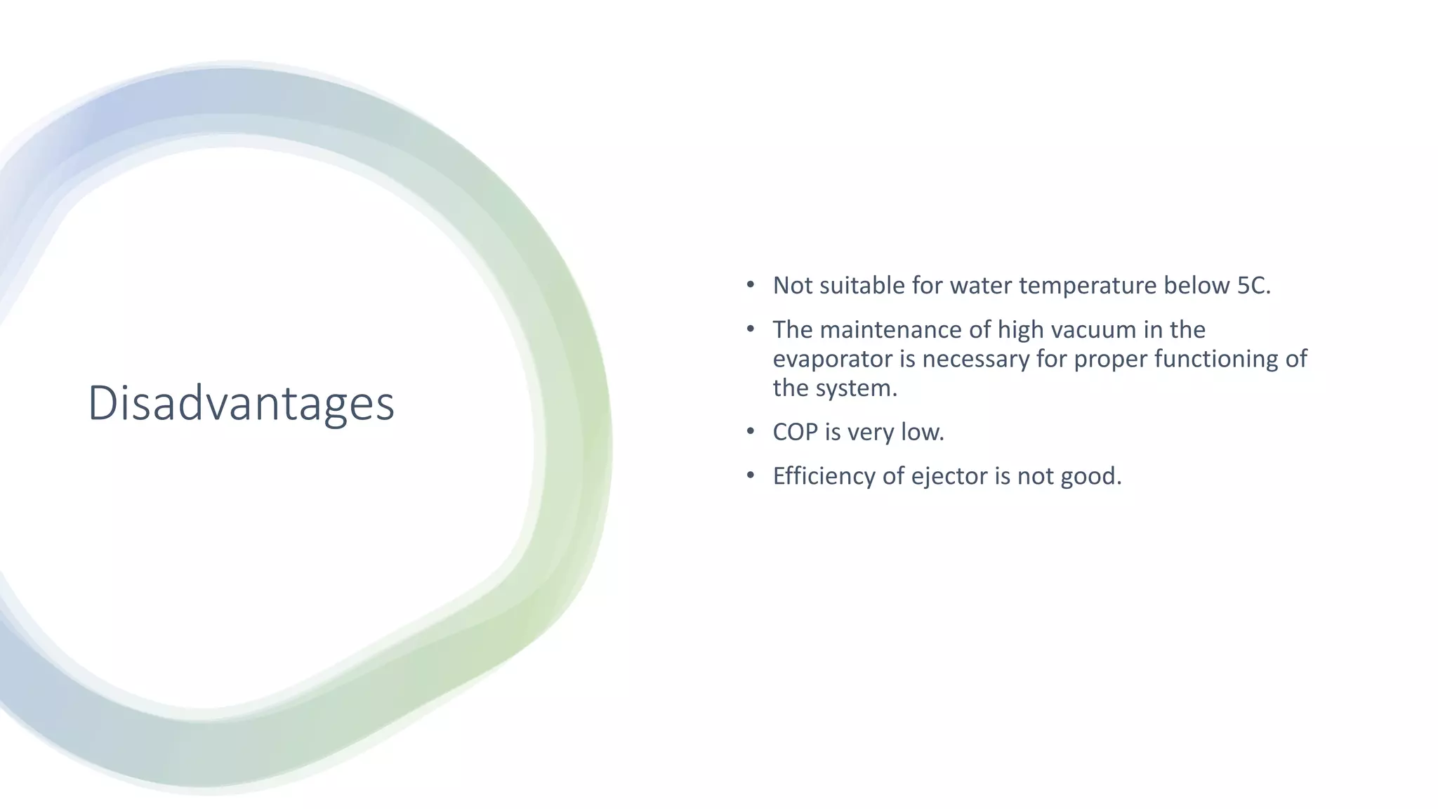Disadvantages
• Not suitable for water temperature below 5C.
• The maintenance of high vacuum in the
evaporator is necessary for proper functioning of
the system.
• COP is very low.
• Efficiency of ejector is not good.
 