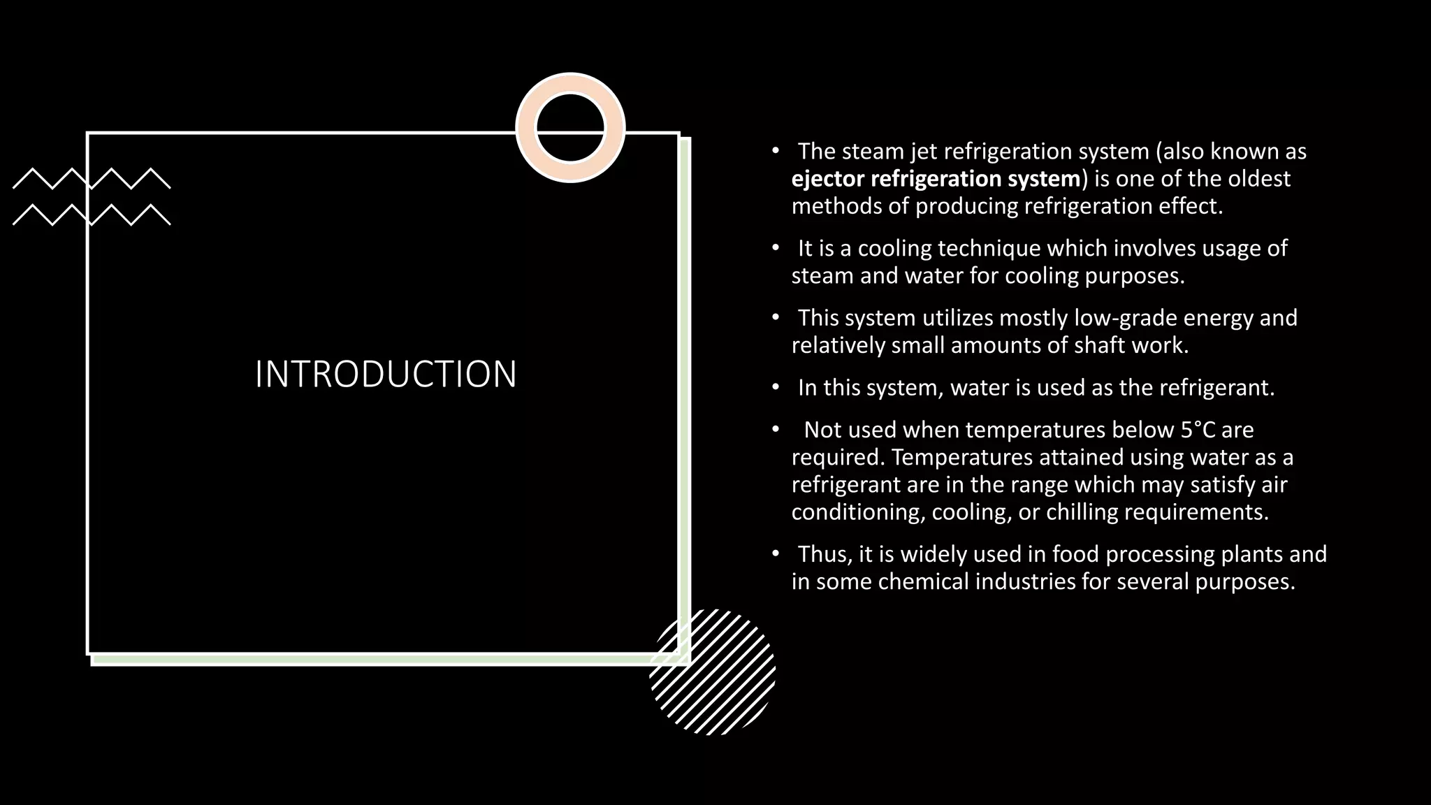 INTRODUCTION
• The steam jet refrigeration system (also known as
ejector refrigeration system) is one of the oldest
methods of producing refrigeration effect.
• It is a cooling technique which involves usage of
steam and water for cooling purposes.
• This system utilizes mostly low-grade energy and
relatively small amounts of shaft work.
• In this system, water is used as the refrigerant.
• Not used when temperatures below 5°C are
required. Temperatures attained using water as a
refrigerant are in the range which may satisfy air
conditioning, cooling, or chilling requirements.
• Thus, it is widely used in food processing plants and
in some chemical industries for several purposes.
 