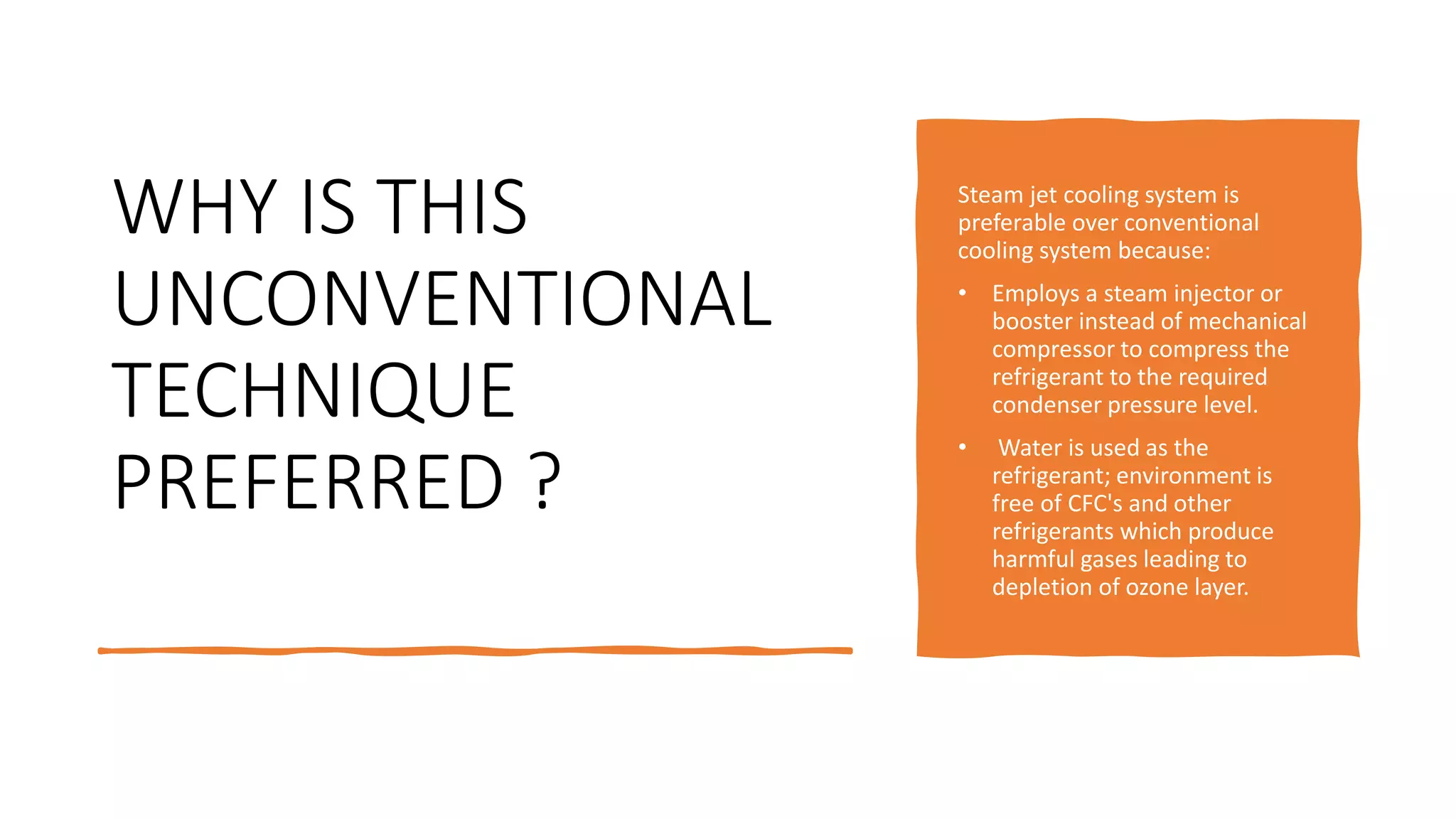 WHY IS THIS
UNCONVENTIONAL
TECHNIQUE
PREFERRED ?
Steam jet cooling system is
preferable over conventional
cooling system because:
• Employs a steam injector or
booster instead of mechanical
compressor to compress the
refrigerant to the required
condenser pressure level.
• Water is used as the
refrigerant; environment is
free of CFC's and other
refrigerants which produce
harmful gases leading to
depletion of ozone layer.
 