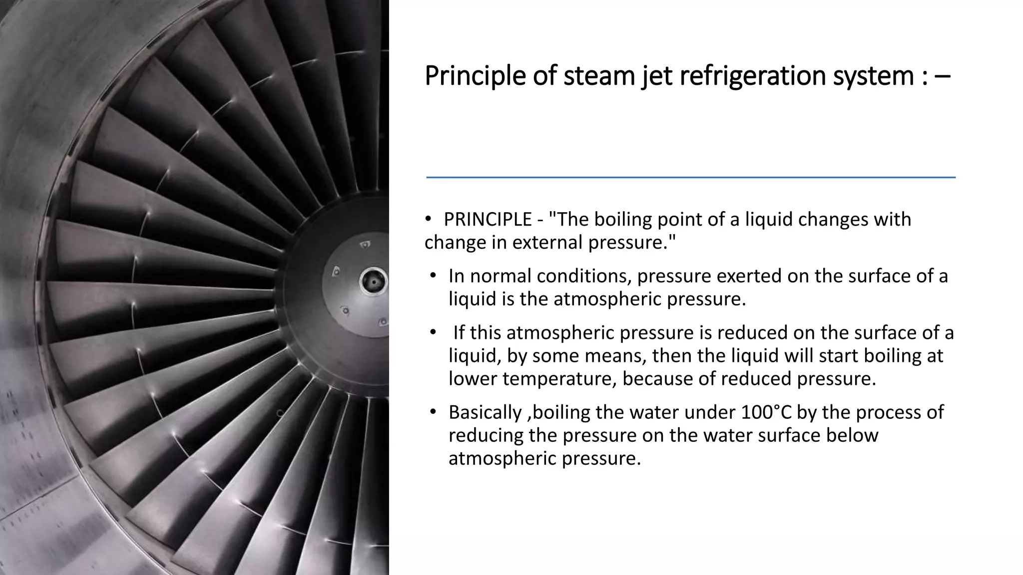 Principle of steam jet refrigeration system : –
• PRINCIPLE - "The boiling point of a liquid changes with
change in external pressure."
• In normal conditions, pressure exerted on the surface of a
liquid is the atmospheric pressure.
• If this atmospheric pressure is reduced on the surface of a
liquid, by some means, then the liquid will start boiling at
lower temperature, because of reduced pressure.
• Basically ,boiling the water under 100°C by the process of
reducing the pressure on the water surface below
atmospheric pressure.
 