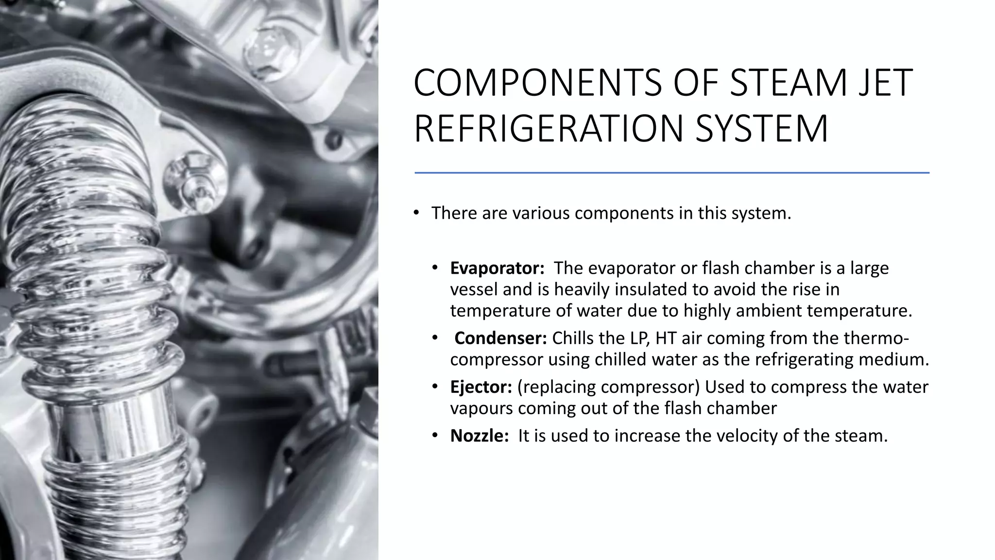 COMPONENTS OF STEAM JET
REFRIGERATION SYSTEM
• There are various components in this system.
• Evaporator: The evaporator or flash chamber is a large
vessel and is heavily insulated to avoid the rise in
temperature of water due to highly ambient temperature.
• Condenser: Chills the LP, HT air coming from the thermo-
compressor using chilled water as the refrigerating medium.
• Ejector: (replacing compressor) Used to compress the water
vapours coming out of the flash chamber
• Nozzle: It is used to increase the velocity of the steam.
 