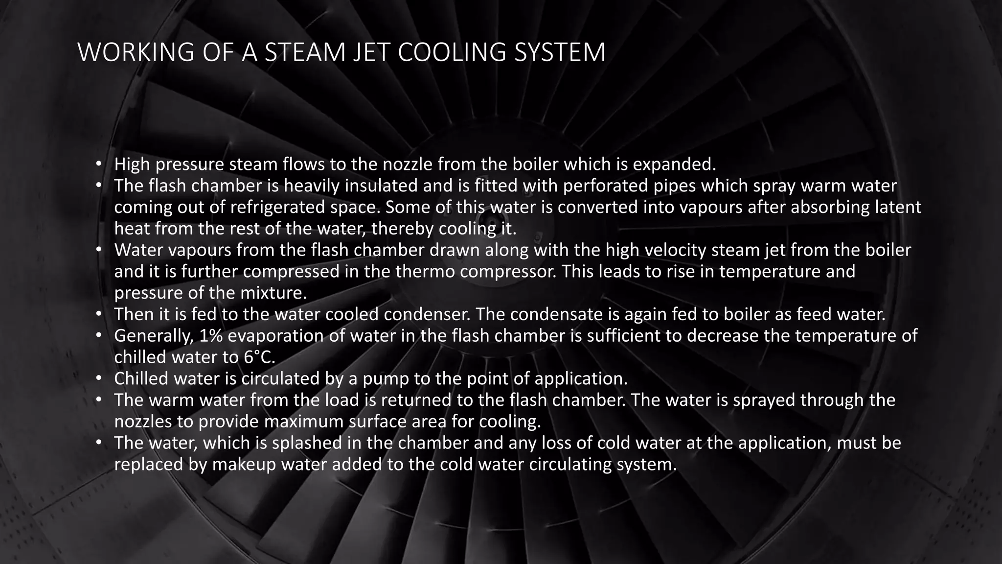 WORKING OF A STEAM JET COOLING SYSTEM
• High pressure steam flows to the nozzle from the boiler which is expanded.
• The flash chamber is heavily insulated and is fitted with perforated pipes which spray warm water
coming out of refrigerated space. Some of this water is converted into vapours after absorbing latent
heat from the rest of the water, thereby cooling it.
• Water vapours from the flash chamber drawn along with the high velocity steam jet from the boiler
and it is further compressed in the thermo compressor. This leads to rise in temperature and
pressure of the mixture.
• Then it is fed to the water cooled condenser. The condensate is again fed to boiler as feed water.
• Generally, 1% evaporation of water in the flash chamber is sufficient to decrease the temperature of
chilled water to 6°C.
• Chilled water is circulated by a pump to the point of application.
• The warm water from the load is returned to the flash chamber. The water is sprayed through the
nozzles to provide maximum surface area for cooling.
• The water, which is splashed in the chamber and any loss of cold water at the application, must be
replaced by makeup water added to the cold water circulating system.
 