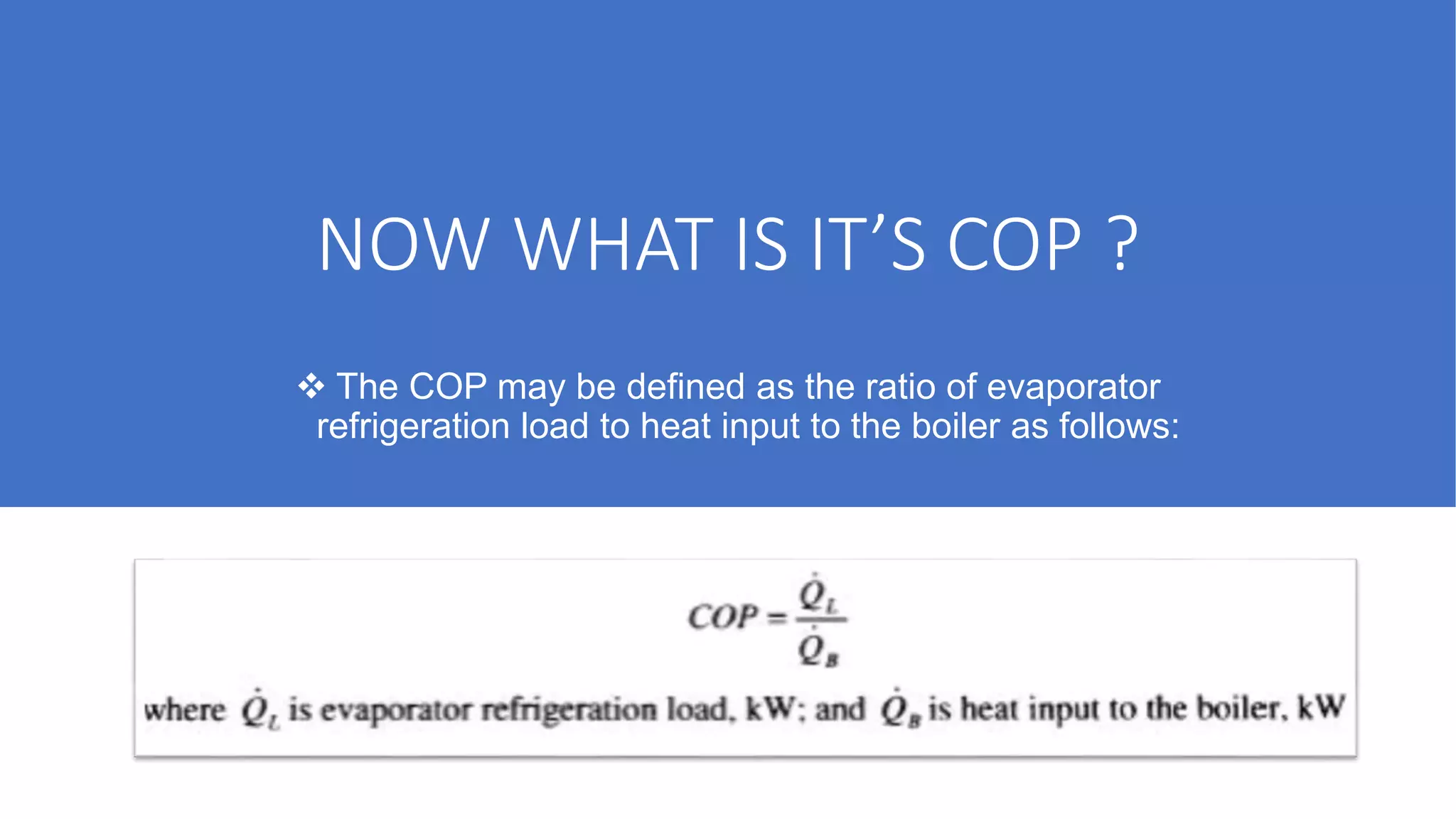 NOW WHAT IS IT’S COP ?
 The COP may be defined as the ratio of evaporator
refrigeration load to heat input to the boiler as follows:
 