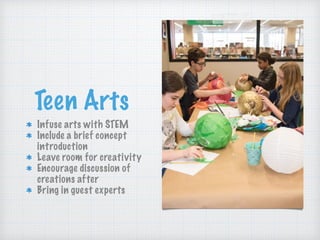 Teen Arts
Infuse arts with STEM
Include a brief concept
introduction
Leave room for creativity
Encourage discussion of
creations after
Bring in guest experts
 