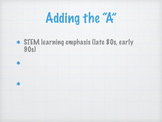 Adding the “A”
STEM learning emphasis (late 80s, early
90s)
“The arts and sciences are avatars of human
creativity.” ~Mae Jemison (early 2000s)
“The problem-solving, the fearlessness, and
the critical thinking and making skills.”
~John Maeda (early 2010s)
 
