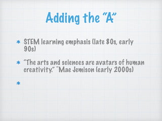Adding the “A”
STEM learning emphasis (late 80s, early
90s)
“The arts and sciences are avatars of human
creativity.” ~Mae Jemison (early 2000s)
“The problem-solving, the fearlessness, and
the critical thinking and making skills.”
~John Maeda (early 2010s)
 