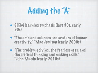 Adding the “A”
STEM learning emphasis (late 80s, early
90s)
“The arts and sciences are avatars of human
creativity.” ~Mae Jemison (early 2000s)
“The problem-solving, the fearlessness, and
the critical thinking and making skills.”
~John Maeda (early 2010s)
 