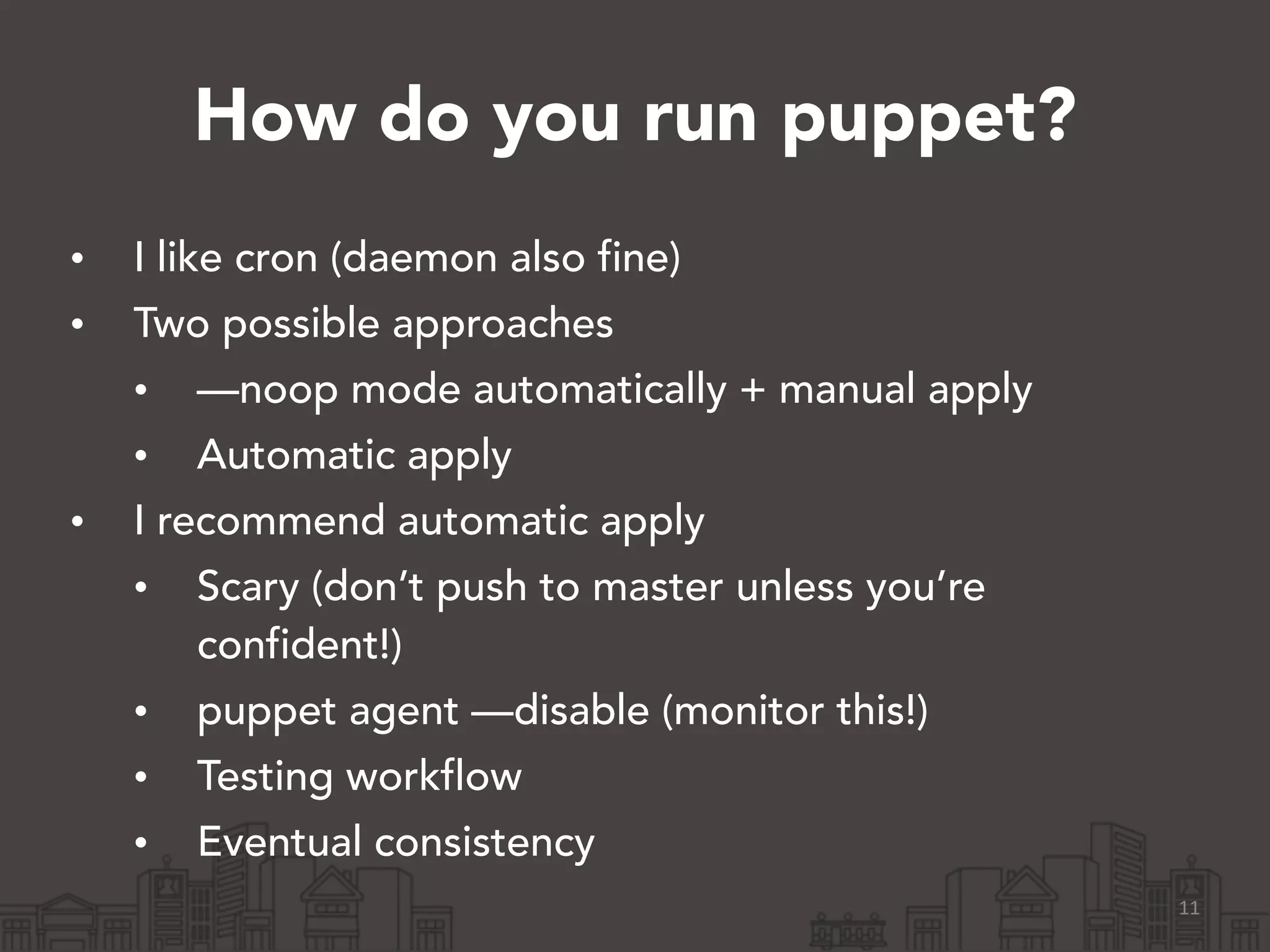 How do you run puppet?
• I like cron (daemon also fine)
• Two possible approaches
• —noop mode automatically + manual apply
• Automatic apply
• I recommend automatic apply
• Scary (don’t push to master unless you’re
confident!)
• puppet agent —disable (monitor this!)
• Testing workflow
• Eventual consistency
11
 