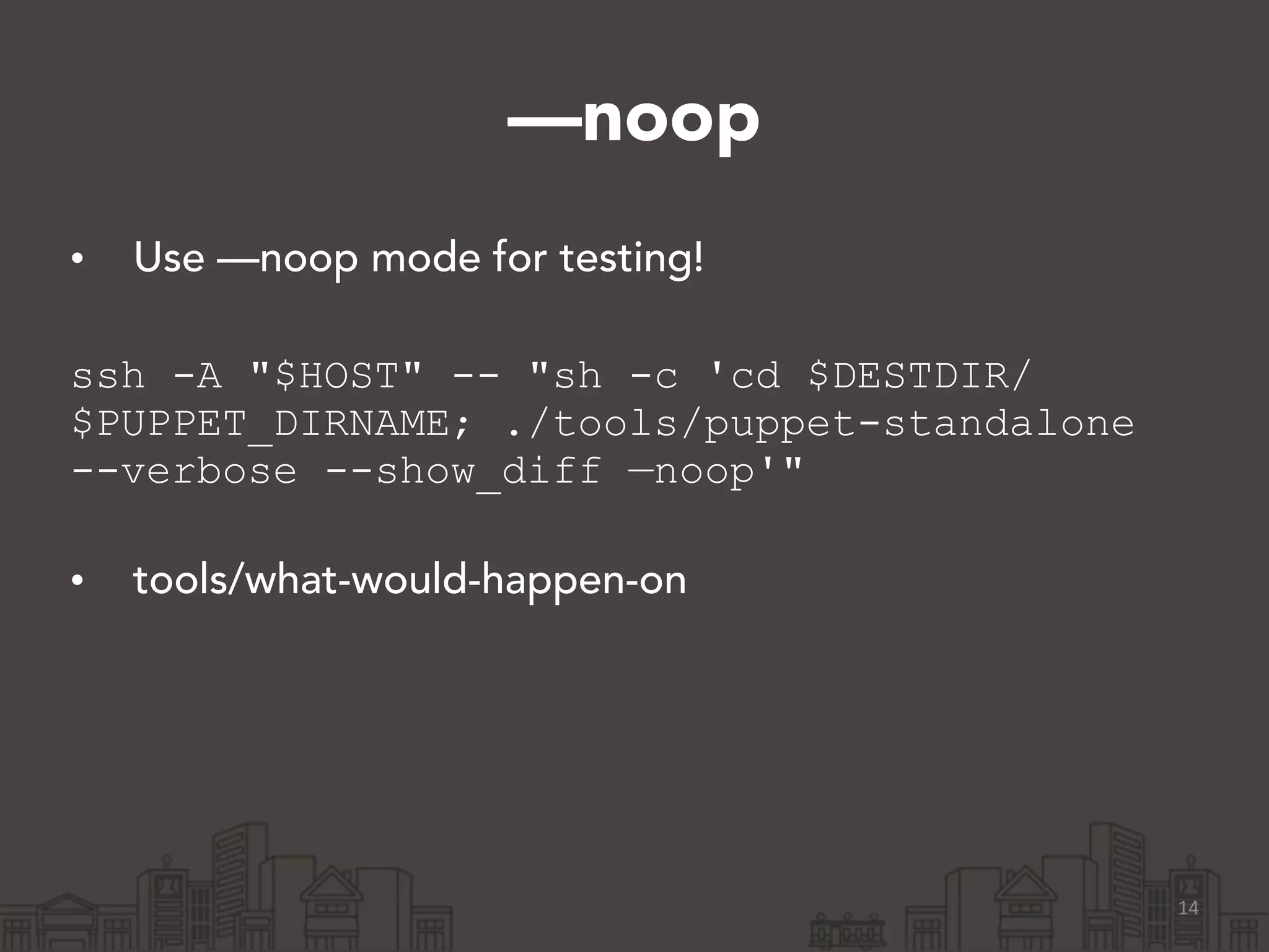 —noop
• Use —noop mode for testing! 
ssh -A "$HOST" -- "sh -c 'cd $DESTDIR/
$PUPPET_DIRNAME; ./tools/puppet-standalone
--verbose --show_diff —noop'" 
• tools/what-would-happen-on
14
 