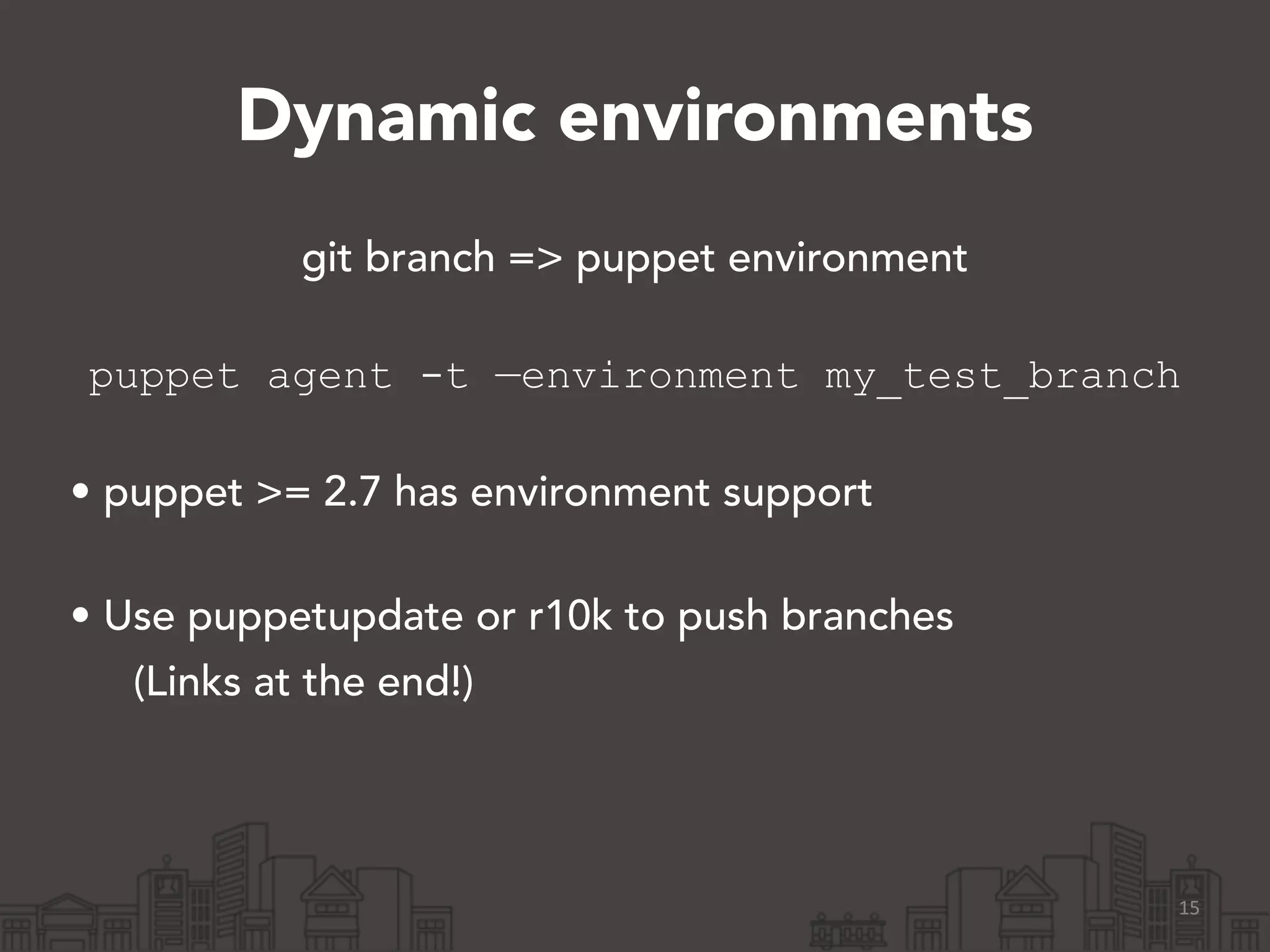 Dynamic environments
git branch => puppet environment 
puppet agent -t —environment my_test_branch
!
• puppet >= 2.7 has environment support 
• Use puppetupdate or r10k to push branches
(Links at the end!)
15
 