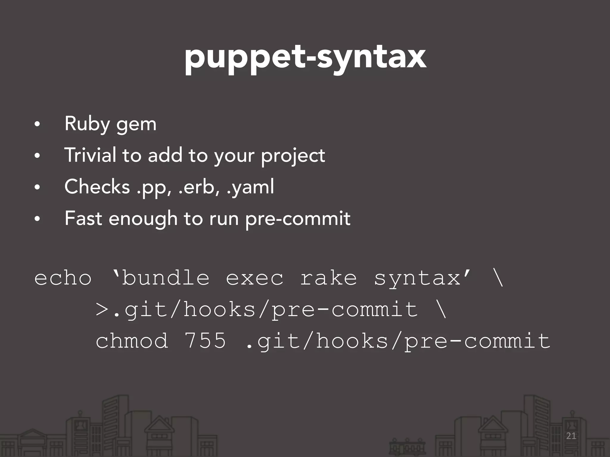 puppet-syntax
• Ruby gem
• Trivial to add to your project
• Checks .pp, .erb, .yaml
• Fast enough to run pre-commit 
echo ‘bundle exec rake syntax’ 
>.git/hooks/pre-commit 
chmod 755 .git/hooks/pre-commit
21
 