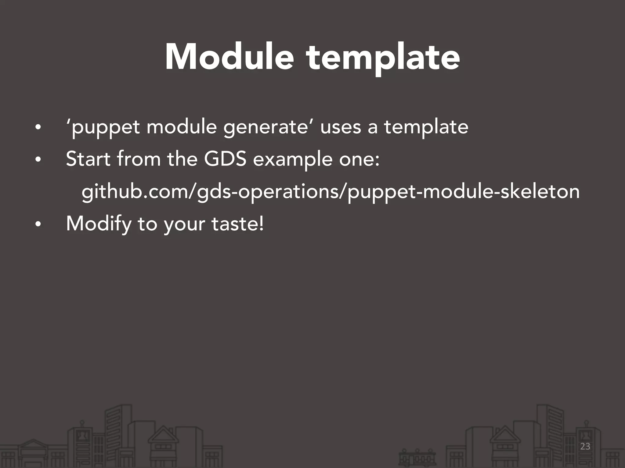 Module template
• ‘puppet module generate’ uses a template
• Start from the GDS example one:
github.com/gds-operations/puppet-module-skeleton
• Modify to your taste!
23
 