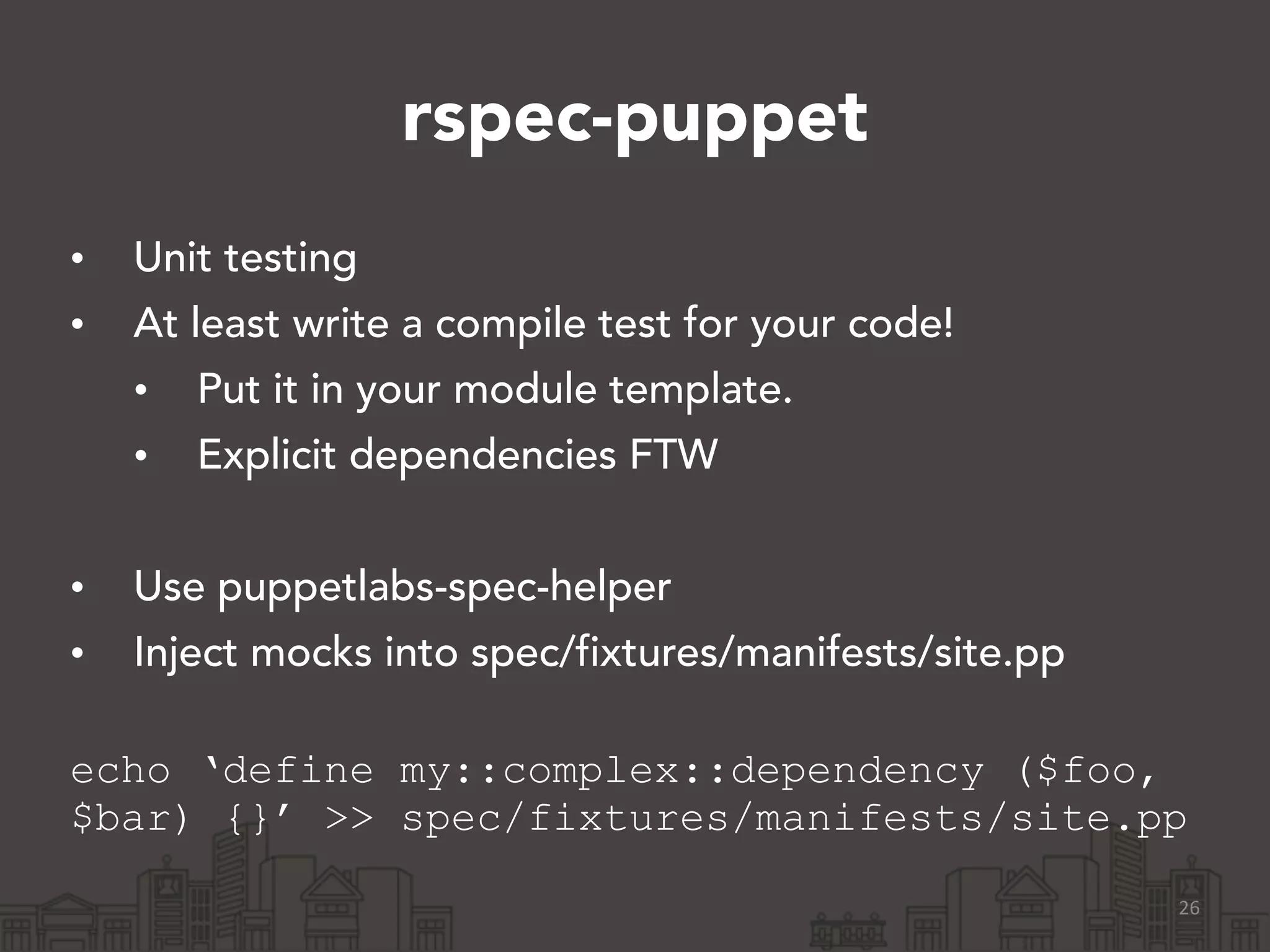 rspec-puppet
• Unit testing
• At least write a compile test for your code!
• Put it in your module template.
• Explicit dependencies FTW
!
• Use puppetlabs-spec-helper
• Inject mocks into spec/fixtures/manifests/site.pp 
echo ‘define my::complex::dependency ($foo,
$bar) {}’ >> spec/fixtures/manifests/site.pp
26
 