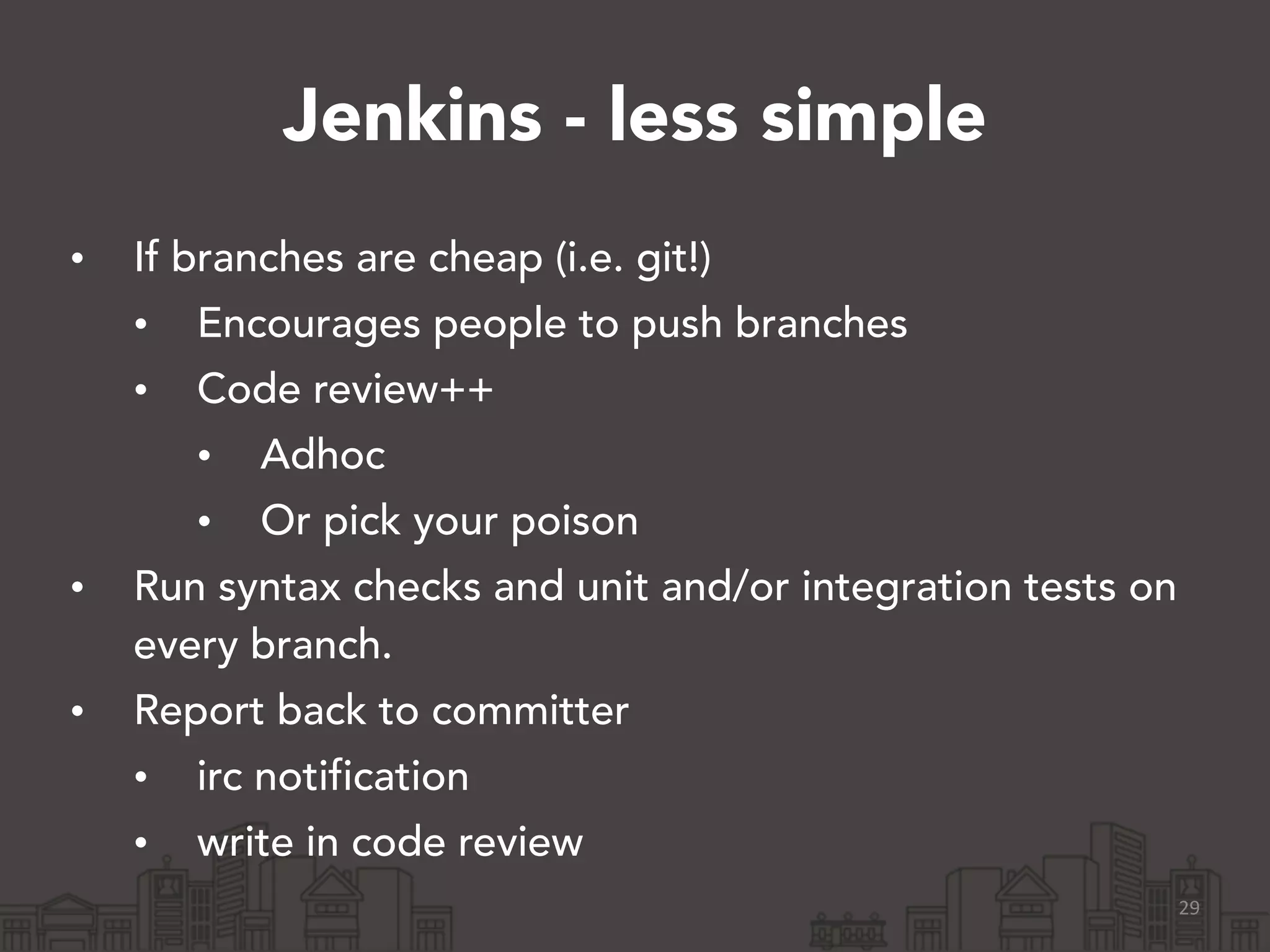 Jenkins - less simple
• If branches are cheap (i.e. git!)
• Encourages people to push branches
• Code review++
• Adhoc
• Or pick your poison
• Run syntax checks and unit and/or integration tests on
every branch.
• Report back to committer
• irc notification
• write in code review
29
 