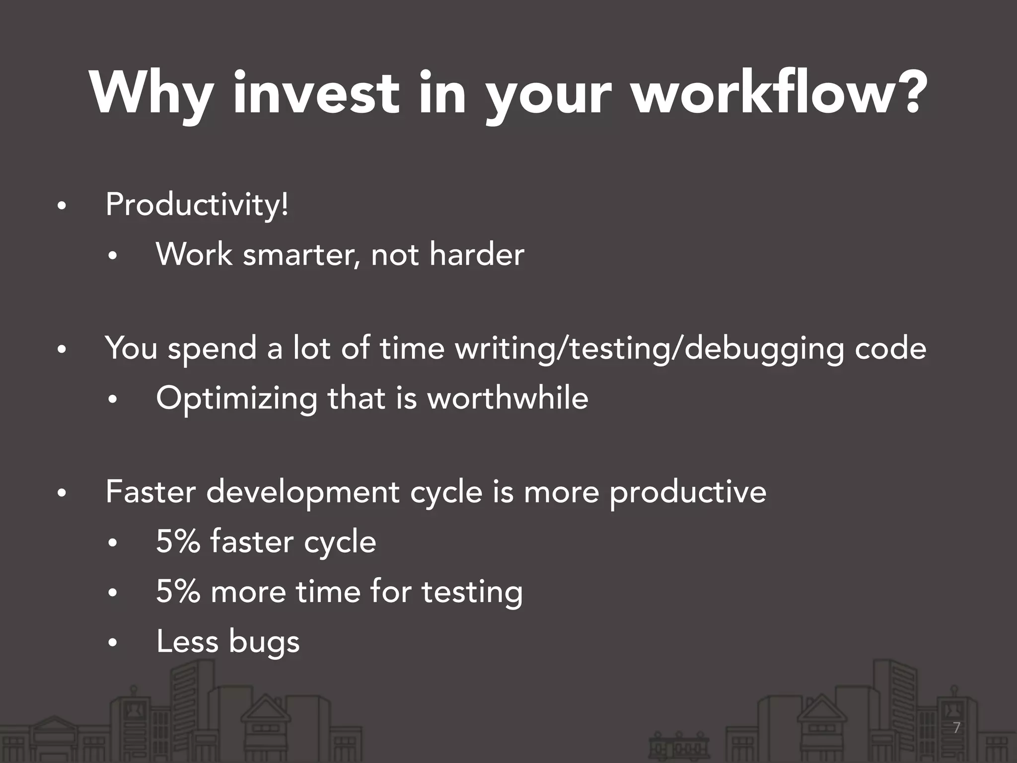 Why invest in your workflow?
• Productivity!
• Work smarter, not harder 
• You spend a lot of time writing/testing/debugging code
• Optimizing that is worthwhile 
• Faster development cycle is more productive
• 5% faster cycle
• 5% more time for testing
• Less bugs 
7
 