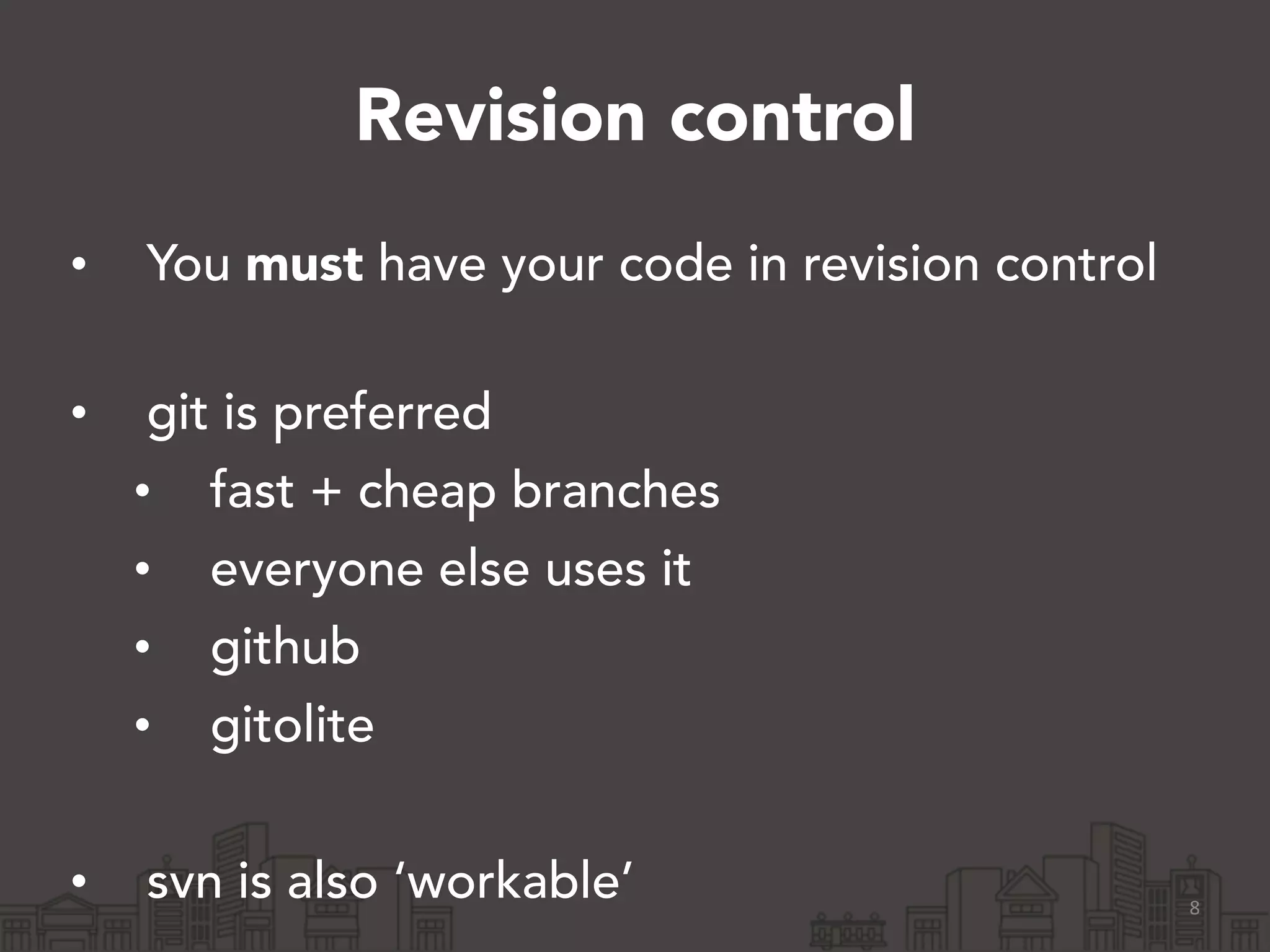 Revision control
• You must have your code in revision control 
• git is preferred
• fast + cheap branches
• everyone else uses it
• github
• gitolite
!
• svn is also ‘workable’ 8
 