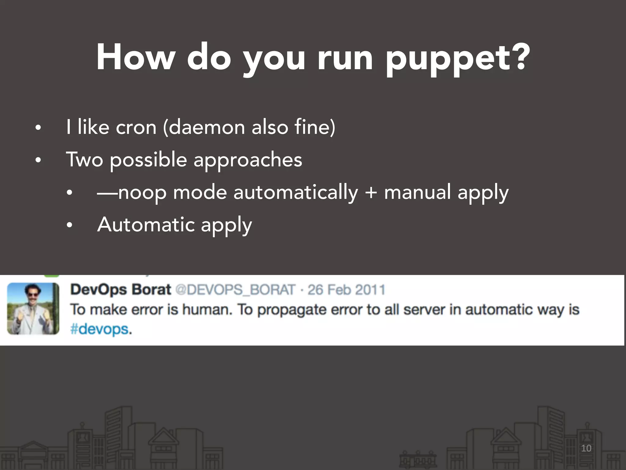 How do you run puppet?
• I like cron (daemon also fine)
• Two possible approaches
• —noop mode automatically + manual apply
• Automatic apply
10
 