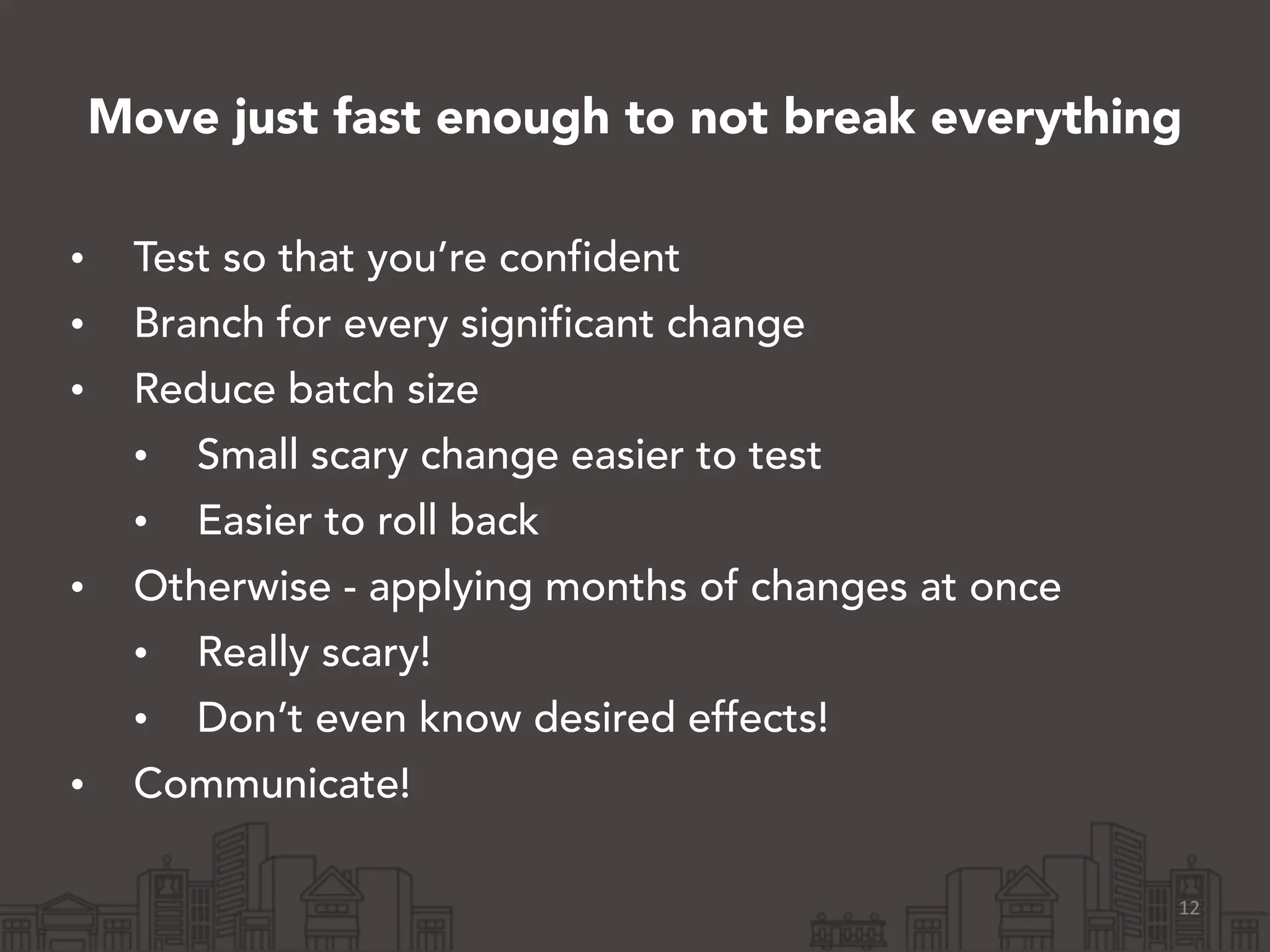 Move just fast enough to not break everything
• Test so that you’re confident
• Branch for every significant change
• Reduce batch size
• Small scary change easier to test
• Easier to roll back
• Otherwise - applying months of changes at once
• Really scary!
• Don’t even know desired effects!
• Communicate!
12
 