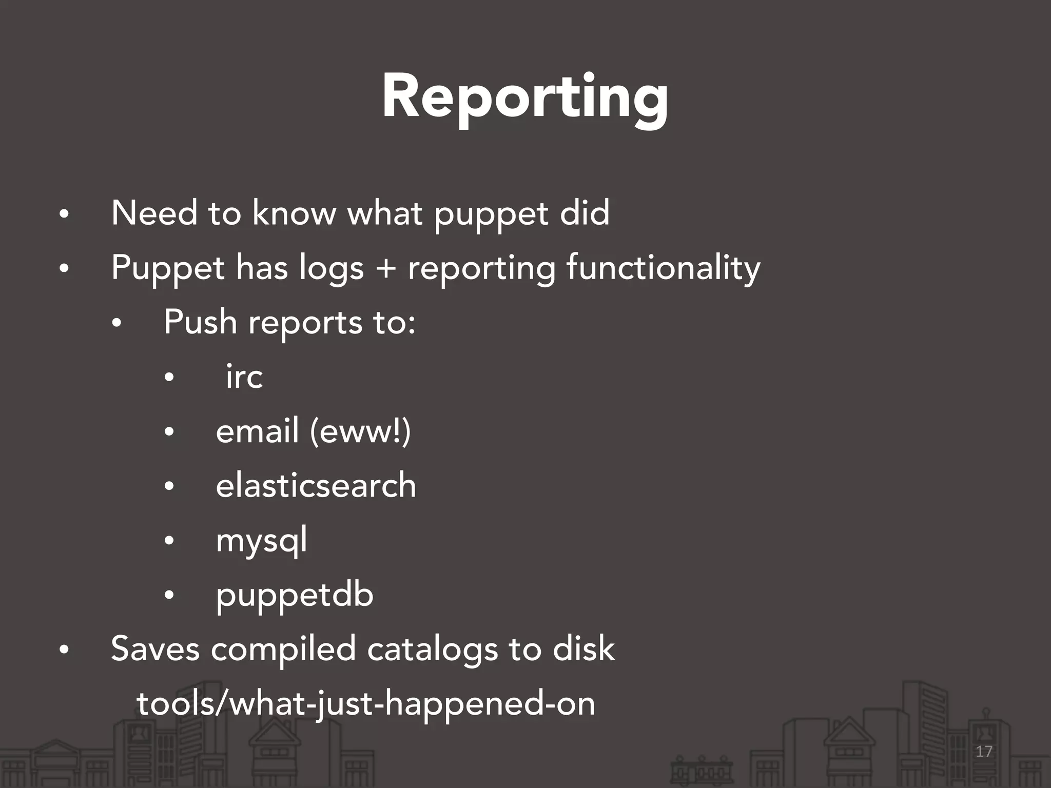 Reporting
• Need to know what puppet did
• Puppet has logs + reporting functionality
• Push reports to:
• irc
• email (eww!)
• elasticsearch
• mysql
• puppetdb
• Saves compiled catalogs to disk
tools/what-just-happened-on
17
 