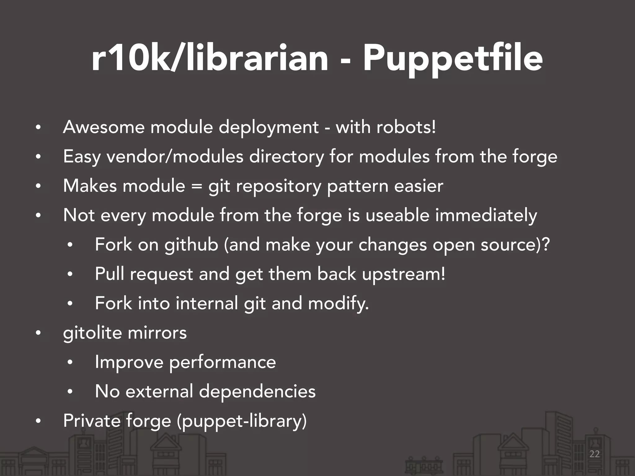 r10k/librarian - Puppetfile
• Awesome module deployment - with robots!
• Easy vendor/modules directory for modules from the forge
• Makes module = git repository pattern easier
• Not every module from the forge is useable immediately
• Fork on github (and make your changes open source)?
• Pull request and get them back upstream!
• Fork into internal git and modify.
• gitolite mirrors
• Improve performance
• No external dependencies
• Private forge (puppet-library)
22
 